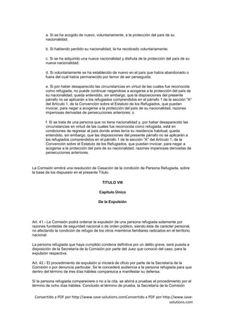 a. Si se ha acogido de nuevo, voluntariamente, a la protección del país de su
        nacionalidad;

        b. Si habiendo perdido su nacionalidad, la ha recobrado voluntariamente;

        c. Si se ha adquirido una nueva nacionalidad y disfruta de la protección del país de su
        nueva nacionalidad;

        d. Si voluntariamente se ha establecido de nuevo en el país que había abandonado o
        fuera del cual había permanecido por temor de ser perseguida;

        e. Si por haber desaparecido las circunstancias en virtud de las cuales fue reconocida
        como refugiada, no puede continuar negandose a acogerse a la protección del país de
        su nacionalidad; queda entendido, sin embargo, que la disposiciones del presente
        párrafo no se aplicarán a los refugiados comprendidos en el párrafo 1 de la sección "A"
        del Artículo 1, de la Convención sobre el Estatuto de los Refugiados, que puedan
        invocar, para negar a acogerse a la protección del país de su nacionalidad, razones
        imperiosas derivadas de persecuciones anteriores; o

        f. Si se trata de una persona que no tiene nacionalidad y, por haber desaparecido las
        circunstancias en virtud de las cuales fue reconocida como refugiada, está en
        condiciones de regresar al país donde antes tenía su residencia habitual; queda
        entendido, sin embargo, que las disposiciones del presente párrafo no se aplicarán a
        los refugiados comprendidos en el párrafo 1 de la sección "A" del Artículo 1, de la
        Convención sobre el Estatuto de los Refugiados, que puedan invocar, para negar a
        acogerse a la protección del país de su nacionalidad, razones imperiosas derivadas de
        persecuciones anteriores.



La Comisión emitirá una resolución de Cesación de la condición de Persona Refugiada, sobre
la base de los dispuesto en el presente Título.

                                          TITULO VIII

                                        Capítulo Único

                                        De la Expulsión




Art. 41.- La Comisión podrá ordenar la expulsión de una persona refugiada solamente por
razones fundadas de seguridad nacional o de orden público, siendo ésta de carácter personal,
no afectando la condición de refugio de los otros miembros familiares radicados en el territorio
nacional.

La persona refugiada que haya cumplido condena definitiva por un delito grave, será puesta a
disposición de la Secretaría de la Comisión por parte del Juez que conoció del caso, para la
expulsión respectiva.

Art. 42.- El procedimiento de expulsión si iniciará de oficio por parte de la Secretaría de la
Comisión o por denuncia particular. Se le concederá audiencia a la persona refugiada para que
dentro del término de tres días hábiles comparezca a manifestar su defensa.

Si la persona refugiada compareciere o no a la cita, se abrirá a pruebas el procedimiento por el
término de ocho días hábiles. Concluido el término de prueba, la Secretaría de la Comisión


 Convertido a PDF por http://www.save-solutions.comConvertido a PDF por http://www.save-
                                                                            solutions.com
 