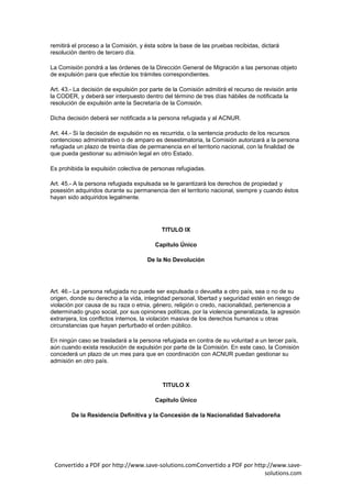 remitirá el proceso a la Comisión, y ésta sobre la base de las pruebas recibidas, dictará
resolución dentro de tercero día.

La Comisión pondrá a las órdenes de la Dirección General de Migración a las personas objeto
de expulsión para que efectúe los trámites correspondientes.

Art. 43.- La decisión de expulsión por parte de la Comisión admitirá el recurso de revisión ante
la CODER, y deberá ser interpuesto dentro del término de tres días hábiles de notificada la
resolución de expulsión ante la Secretaría de la Comisión.

Dicha decisión deberá ser notificada a la persona refugiada y al ACNUR.

Art. 44.- Si la decisión de expulsión no es recurrida, o la sentencia producto de los recursos
contencioso administrativo o de amparo es desestimatoria, la Comisión autorizará a la persona
refugiada un plazo de treinta días de permanencia en el territorio nacional, con la finalidad de
que pueda gestionar su admisión legal en otro Estado.

Es prohibida la expulsión colectiva de personas refugiadas.

Art. 45.- A la persona refugiada expulsada se le garantizará los derechos de propiedad y
posesión adquiridos durante su permanencia den el territorio nacional, siempre y cuando éstos
hayan sido adquiridos legalmente.




                                           TITULO IX

                                        Capítulo Único

                                     De la No Devolución




Art. 46.- La persona refugiada no puede ser expulsada o devuelta a otro país, sea o no de su
origen, donde su derecho a la vida, integridad personal, libertad y seguridad estén en riesgo de
violación por causa de su raza o etnia, género, religión o credo, nacionalidad, pertenencia a
determinado grupo social, por sus opiniones políticas, por la violencia generalizada, la agresión
extranjera, los conflictos internos, la violación masiva de los derechos humanos u otras
circunstancias que hayan perturbado el orden público.

En ningún caso se trasladará a la persona refugiada en contra de su voluntad a un tercer país,
aún cuando exista resolución de expulsión por parte de la Comisión. En este caso, la Comisión
concederá un plazo de un mes para que en coordinación con ACNUR puedan gestionar su
admisión en otro país.



                                           TITULO X

                                        Capítulo Único

        De la Residencia Definitiva y la Concesión de la Nacionalidad Salvadoreña




 Convertido a PDF por http://www.save-solutions.comConvertido a PDF por http://www.save-
                                                                            solutions.com
 