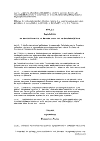 Art. 47.- La persona refugiada tendrá la opción de solicitar la residencia definitiva y la
nacionalidad Salvadoreña, de conformidad con la Constitución de la República y las demás
Leyes aplicables a la materia.

El tiempo de residencia temporal en el territorio nacional de la persona refugiada, será válido
para optar a la nacionalidad de conformidad a la Constitución y Leyes de la República.



                                           TITULO XI

                                        Capítulo Único

       Del Alto Comisionado de las Naciones Unidas para los Refugiados (ACNUR)



Art. 48.- El Alto Comisionado de las Naciones Unidas para los Refugiados, será el Organismo
subsidiario internacional encargado de proporcionar asesoría en materia de refugio a la
Comisión, en los casos en los que se considere necesario.

La CODER podrá solicitar al Alto Comisionado de las Naciones Unidas para los Refugiados a
través del organismo no gubernamental de enlace en el territorio nacional, apoyo para el
sostenimiento económico de las personas solicitantes de refugio, mientras se resuelve sobre la
determinación de su condición.

La Comisión en coordinación con el Alto Comisionado de las Naciones Unidas para los
Refugiados y otros organismos internacionales podrán realizar capacitaciones para los
funcionarios responsables de las medidas de protección y asistencia a las personas refugiadas.

Art. 49.- La Comisión solicitará la colaboración del Alto Comisionado de las Naciones Unidas
para los Refugiados, en el trámite de salida de las personas refugiadas que han solicitado
repatriación voluntaria.

Art. 50.- La Comisión podrá solicitar el apoyo del Alto Comisionado de las Naciones Unidas
para los Refugiados, cuando una persona solicitante de refugio necesite intérprete y no exista
en el país una persona que hable su idioma natal.

Art. 51.- Cuando a una persona solicitante de refugio le sea denegada su solicitud o una
persona refugiada es expulsada, la Comisión a solicitud del Alto Comisionado de las Naciones
Unidas para los Refugiados, gestionará la admisión legal de éstos ante terceros países,
siempre y cuando, éste considere todavía procedente el reconocimiento de la persona
solicitante como refugiada o la protección de la persona refugiada expulsada.

Art. 52.- La Secretaría de la Comisión, en caso estime necesario, podrá pedir el apoyo y la
colaboración al Alto Comisionado de las Naciones Unidas para los Refugiados, para la
realización de las labores de la Comisión.



                                           TITULO XII

                                        Capítulo Único

                                     Disposiciones Finales



Art. 53.- En caso de movimientos masivos en que el procedimiento de calificación individual no


 Convertido a PDF por http://www.save-solutions.comConvertido a PDF por http://www.save-
                                                                            solutions.com
 