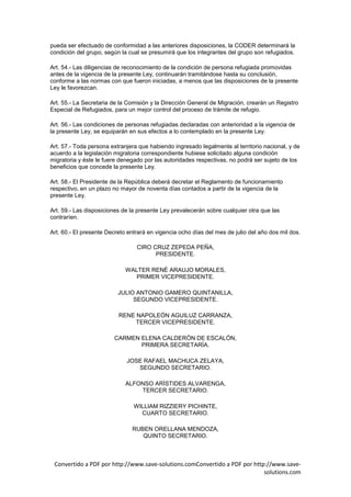 pueda ser efectuado de conformidad a las anteriores disposiciones, la CODER determinará la
condición del grupo, según la cual se presumirá que los integrantes del grupo son refugiados.

Art. 54.- Las diligencias de reconocimiento de la condición de persona refugiada promovidas
antes de la vigencia de la presente Ley, continuarán tramitándose hasta su conclusión,
conforme a las normas con que fueron iniciadas, a menos que las disposiciones de la presente
Ley le favorezcan.

Art. 55.- La Secretaria de la Comisión y la Dirección General de Migración, crearán un Registro
Especial de Refugiados, para un mejor control del proceso de trámite de refugio.

Art. 56.- Las condiciones de personas refugiadas declaradas con anterioridad a la vigencia de
la presente Ley, se equiparán en sus efectos a lo contemplado en la presente Ley.

Art. 57.- Toda persona extranjera que habiendo ingresado legalmente al territorio nacional, y de
acuerdo a la legislación migratoria correspondiente hubiese solicitado alguna condición
migratoria y éste le fuere denegado por las autoridades respectivas, no podrá ser sujeto de los
beneficios que concede la presente Ley.

Art. 58.- El Presidente de la República deberá decretar el Reglamento de funcionamiento
respectivo, en un plazo no mayor de noventa días contados a partir de la vigencia de la
presente Ley.

Art. 59.- Las disposiciones de la presente Ley prevalecerán sobre cualquier otra que las
contraríen.

Art. 60.- El presente Decreto entrará en vigencia ocho días del mes de julio del año dos mil dos.

                                 CIRO CRUZ ZEPEDA PEÑA,
                                       PRESIDENTE.

                             WALTER RENÉ ARAUJO MORALES,
                                PRIMER VICEPRESIDENTE.

                          JULIO ANTONIO GAMERO QUINTANILLA,
                               SEGUNDO VICEPRESIDENTE.

                          RENE NAPOLEÓN AGUILUZ CARRANZA,
                               TERCER VICEPRESIDENTE.

                        CARMEN ELENA CALDERÓN DE ESCALÓN,
                               PRIMERA SECRETARÍA.

                             JOSE RAFAEL MACHUCA ZELAYA,
                                SEGUNDO SECRETARIO.

                             ALFONSO ARÍSTIDES ALVARENGA,
                                 TERCER SECRETARIO.

                                WILLIAM RIZZIERY PICHINTE,
                                  CUARTO SECRETARIO.

                               RUBEN ORELLANA MENDOZA,
                                  QUINTO SECRETARIO.



 Convertido a PDF por http://www.save-solutions.comConvertido a PDF por http://www.save-
                                                                            solutions.com
 