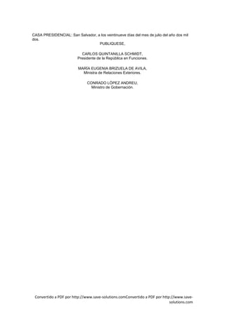 CASA PRESIDENCIAL: San Salvador, a los veintinueve días del mes de julio del año dos mil
dos.
                                  PUBLIQUESE,

                           CARLOS QUINTANILLA SCHMIDT,
                         Presidente de la República en Funciones.

                         MARÍA EUGENIA BRIZUELA DE AVILA,
                           Ministra de Relaciones Exteriores.

                              CONRADO LÓPEZ ANDREU,
                                Ministro de Gobernación.




 Convertido a PDF por http://www.save-solutions.comConvertido a PDF por http://www.save-
                                                                            solutions.com
 