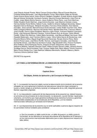 José Orlando Arévalo Pineda, María Carmen Córdova Mejía, Manuel Vicente Menjívar,
Cristóbal Rafael Benavides, Juan Miguel Bolaños Torres, María Marta Calles de Penado,
Carlos Antonio Borja Letona, Isidro Antonio Caballero Caballero, Ernesto Antonio Angulo Milla,
Manuel Dolores Quintanilla, Humberto Centeno, Mauricio Enrique Membreño, Lilian Coto de
Cuéllar, Jorge Alberto Muñoz Navarro, Jesús Guillermo Pérez Zarco, Juan Duch Martínez,
Walter Eduardo Durán Martínez, Jorge Antonio Escobar, Juan Mauricio Estrada Linares,
Hermes Alcides Flores Molina, Nelson Funes, Guillermo Antonio Gallegos Navarrete, Nelson
Napoleón García Rodríguez, Medardo González, Francisco Flores Zeledón, Noé Orlando
González, Jesús Grande, Manuel Enrique Durán Acevedo, Carlos Walter Guzmán Coto, Silvia
Idalia Cartagena Martínez, Mauricio Hernández Pérez, Mariela Peña Pinto, Francisco Alberto
Jovel Urquilla, Osmín López Escalante, Mauricio López Parker, Francisco Roberto Lorenzana
Durán, José Ascensión Marinero Cáceres, Victoria Rosario Ruiz de Amaya, Carlos Alfredo
Castillo, William Eliú Martínez, Calixto Mejía Hernández, José Manuel Melgar Henríquez, René
Oswaldo Maldonado, José Francisco Merino López, Vilma Celina García de Monterrosa, Julio
Eduardo Moreno Niños, Miguel Angel Navarrete Navarrete, Renato Antonio Pérez, Mario
Antonio Ponce López, José María Portillo, Norman Joel Quijano González, José Ebanán
Quintanilla Gómez, José Mauricio Quinteros Cubías, Olga Elizabeth Ortíz, Horacio Humberto
Ríos Orellana, David Rodríguez Rivera, Gregorio Ernesto Zelayandía, Héctor Nazario
Salaverría Mathies, Salvador Sánchez Cerén, Wilber Ernesto Serrano Calles, Gerardo Antonio
Suvillaga García, David Humberto Trejo, Enrique Valdés Soto, Mario Alberto Tenorio Guerrero,
Mario Vinicio Peñate Cruz, Fabio Balmore Villalobos Membreño, Roberto Villatoro y Martín
Francisco Antonio Zaldívar Vides.

DECRETA la siguiente:



   LEY PARA LA DETERMINACIÓN DE LA CONDICION DE PERSONAS REFUGIADAS

                                             TITULO I

                                         Capítulo Único

              Del Objeto, Ámbito de Aplicación y del Concepto de Refugiado.




Art. 1.- La presente Ley tiene por objeto normar la determinación de la condición de la persona
refugiada, así como garantizar el derecho de toda persona natural de origen extranjero a
buscar y recibir refugio en el territorio nacional, en salvaguarda de su vida, integridad personal,
libertad, seguridad y dignidad.

Art. 2.- La interpretación y aplicación de las disposiciones de la presente Ley, deberá hacerse
en armonía con los principios de no discriminación, no devolución, reunión familiar, repatriación
voluntaria, y en la forma que mejor garantice la eficacia de los derechos humanos y garantías
fundamentales establecidas en la Constitución de la República, y en los tratados
internacionales ratificados por el Estado de El Salvador.

Art. 3.- Las disposiciones de la presente Ley no serán aplicables a persona alguna respecto de
la cual existan motivos fundados para considerar:



        a. Que ha cometido un delito contra la paz, un delito de guerra o un delito contra la
        humanidad, de los definidos en las leyes secundarias de la República de El Salvador y
        en los instrumentos internacionales elaborados para a optar disposiciones respecto de
        tales delitos;




 Convertido a PDF por http://www.save-solutions.comConvertido a PDF por http://www.save-
                                                                            solutions.com
 