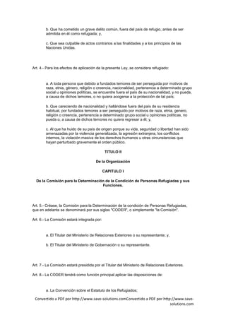 b. Que ha cometido un grave delito común, fuera del país de refugio, antes de ser
        admitida en él como refugiada; y,

        c. Que sea culpable de actos contrarios a las finalidades y a los principios de las
        Naciones Unidas.




Art. 4.- Para los efectos de aplicación de la presente Ley, se considera refugiado:



        a. A toda persona que debido a fundados temores de ser perseguida por motivos de
        raza, etnia, género, religión o creencia, nacionalidad, pertenencia a determinado grupo
        social u opiniones políticas, se encuentre fuera el país de su nacionalidad, y no pueda,
        a causa de dichos temores, o no quiera acogerse a la protección de tal país;

        b. Que careciendo de nacionalidad y hallándose fuera del país de su residencia
        habitual, por fundados temores a ser perseguido por motivos de raza, etnia, genero,
        religión o creencia, pertenencia a determinado grupo social u opiniones políticas, no
        pueda o, a causa de dichos temores no quiera regresar a él; y,

        c. Al que ha huido de su país de origen porque su vida, seguridad o libertad han sido
        amenazadas por la violencia generalizada, la agresión extranjera, los conflictos
        internos, la violación masiva de los derechos humanos u otras circunstancias que
        hayan perturbado gravemente el orden público.

                                              TITULO II

                                       De la Organización

                                             CAPITULO I

  De la Comisión para la Determinación de la Condición de Personas Refugiadas y sus
                                     Funciones.




Art. 5.- Créase, la Comisión para la Determinación de la condición de Personas Refugiadas,
que en adelante se denominará por sus siglas "CODER", o simplemente "la Comisión".

Art. 6.- La Comisión estará integrada por:



        a. El Titular del Ministerio de Relaciones Exteriores o su representante; y,

        b. El Titular del Ministerio de Gobernación o su representante.




Art. 7.- La Comisión estará presidida por el Titular del Ministerio de Relaciones Exteriores.

Art. 8.- La CODER tendrá como función principal aplicar las disposiciones de:



        a. La Convención sobre el Estatuto de los Refugiados;

 Convertido a PDF por http://www.save-solutions.comConvertido a PDF por http://www.save-
                                                                            solutions.com
 
