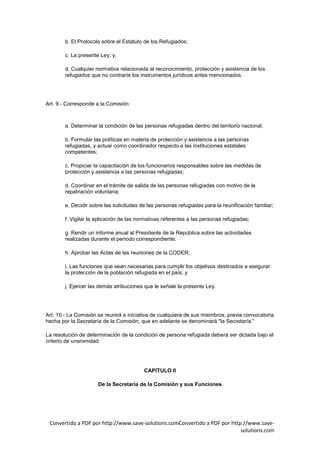 b. El Protocolo sobre el Estatuto de los Refugiados;

        c. La presente Ley; y,

        d. Cualquier normativa relacionada al reconocimiento, protección y asistencia de los
        refugiados que no contraríe los instrumentos jurídicos antes mencionados.




Art. 9.- Corresponde a la Comisión:



        a. Determinar la condición de las personas refugiadas dentro del territorio nacional;

        b. Formular las políticas en materia de protección y asistencia a las personas
        refugiadas, y actuar como coordinador respecto a las instituciones estatales
        competentes;

        c. Propiciar la capacitación de los funcionarios responsables sobre las medidas de
        protección y asistencia a las personas refugiadas;

        d. Coordinar en el trámite de salida de las personas refugiadas con motivo de la
        repatriación voluntaria;

        e. Decidir sobre las solicitudes de las personas refugiadas para la reunificación familiar;

        f. Vigilar la aplicación de las normativas referentes a las personas refugiadas;

        g. Rendir un informe anual al Presidente de la República sobre las actividades
        realizadas durante el período correspondiente;

        h. Aprobar las Actas de las reuniones de la CODER;

        i. Las funciones que sean necesarias para cumplir los objetivos destinados a asegurar
        la protección de la población refugiada en el país; y

        j. Ejercer las demás atribuciones que le señale la presente Ley.




Art. 10.- La Comisión se reunirá a iniciativa de cualquiera de sus miembros, previa convocatoria
hecha por la Secretaría de la Comisión, que en adelante se denominará "la Secretaría."

La resolución de determinación de la condición de persona refugiada deberá ser dictada bajo el
criterio de unanimidad.




                                          CAPITULO II

                      De la Secretaría de la Comisión y sus Funciones




 Convertido a PDF por http://www.save-solutions.comConvertido a PDF por http://www.save-
                                                                            solutions.com
 