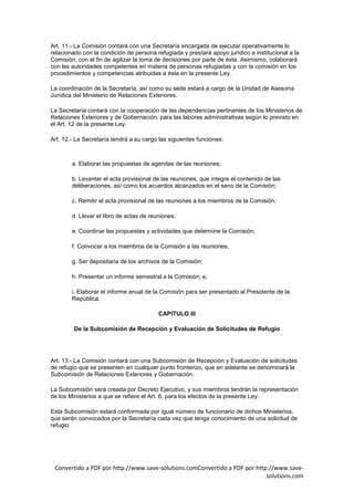 Art. 11.- La Comisión contará con una Secretaría encargada de ejecutar operativamente lo
relacionado con la condición de persona refugiada y prestará apoyo jurídico e institucional a la
Comisión, con el fin de agilizar la toma de decisiones por parte de ésta. Asimismo, colaborará
con las autoridades competentes en materia de personas refugiadas y con la comisión en los
procedimientos y competencias atribuidas a ésta en la presente Ley.

La coordinación de la Secretaría, así como su sede estará a cargo de la Unidad de Asesoría
Jurídica del Ministerio de Relaciones Exteriores.

La Secretaría contará con la cooperación de las dependencias pertinentes de los Ministerios de
Relaciones Exteriores y de Gobernación, para las labores administrativas según lo previsto en
el Art. 12 de la presente Ley.

Art. 12.- La Secretaría tendrá a su cargo las siguientes funciones:



        a. Elaborar las propuestas de agendas de las reuniones;

        b. Levantar el acta provisional de las reuniones, que integre el contenido de las
        deliberaciones, así como los acuerdos alcanzados en el seno de la Comisión;

        c. Remitir el acta provisional de las reuniones a los miembros de la Comisión;

        d. Llevar el libro de actas de reuniones;

        e. Coordinar las propuestas y actividades que determine la Comisión;

        f. Convocar a los miembros de la Comisión a las reuniones;

        g. Ser depositaria de los archivos de la Comisión;

        h. Presentar un informe semestral a la Comisión; e,

        i. Elaborar el informe anual de la Comisión para ser presentado al Presidente de la
        República.

                                          CAPITULO III

         De la Subcomisión de Recepción y Evaluación de Solicitudes de Refugio




Art. 13.- La Comisión contará con una Subcomisión de Recepción y Evaluación de solicitudes
de refugio que se presenten en cualquier punto fronterizo, que en adelante se denominará la
Subcomisión de Relaciones Exteriores y Gobernación.

La Subcomisión será creada por Decreto Ejecutivo, y sus miembros tendrán la representación
de los Ministerios a que se refiere el Art. 6, para los efectos de la presente Ley.

Esta Subcomisión estará conformada por igual número de funcionario de dichos Ministerios,
que serán convocados por la Secretaría cada vez que tenga conocimiento de una solicitud de
refugio.




 Convertido a PDF por http://www.save-solutions.comConvertido a PDF por http://www.save-
                                                                            solutions.com
 