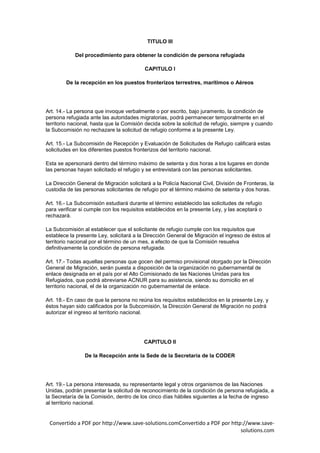 TITULO III

            Del procedimiento para obtener la condición de persona refugiada

                                          CAPITULO I

        De la recepción en los puestos fronterizos terrestres, marítimos o Aéreos




Art. 14.- La persona que invoque verbalmente o por escrito, bajo juramento, la condición de
persona refugiada ante las autoridades migratorias, podrá permanecer temporalmente en el
territorio nacional, hasta que la Comisión decida sobre la solicitud de refugio, siempre y cuando
la Subcomisión no rechazare la solicitud de refugio conforme a la presente Ley.

Art. 15.- La Subcomisión de Recepción y Evaluación de Solicitudes de Refugio calificará estas
solicitudes en los diferentes puestos fronterizos del territorio nacional.

Esta se apersonará dentro del término máximo de setenta y dos horas a los lugares en donde
las personas hayan solicitado el refugio y se entrevistará con las personas solicitantes.

La Dirección General de Migración solicitará a la Policía Nacional Civil, División de Fronteras, la
custodia de las personas solicitantes de refugio por el término máximo de setenta y dos horas.

Art. 16.- La Subcomisión estudiará durante el término establecido las solicitudes de refugio
para verificar si cumple con los requisitos establecidos en la presente Ley, y las aceptará o
rechazará.

La Subcomisión al establecer que el solicitante de refugio cumple con los requisitos que
establece la presente Ley, solicitará a la Dirección General de Migración el ingreso de éstos al
territorio nacional por el término de un mes, a efecto de que la Comisión resuelva
definitivamente la condición de persona refugiada.

Art. 17.- Todas aquellas personas que gocen del permiso provisional otorgado por la Dirección
General de Migración, serán puesta a disposición de la organización no gubernamental de
enlace designada en el país por el Alto Comisionado de las Naciones Unidas para los
Refugiados, que podrá abreviarse ACNUR para su asistencia, siendo su domicilio en el
territorio nacional, el de la organización no gubernamental de enlace.

Art. 18.- En caso de que la persona no reúna los requisitos establecidos en la presente Ley, y
éstos hayan sido calificados por la Subcomisión, la Dirección General de Migración no podrá
autorizar el ingreso al territorio nacional.




                                          CAPITULO II

                De la Recepción ante la Sede de la Secretaría de la CODER




Art. 19.- La persona interesada, su representante legal y otros organismos de las Naciones
Unidas, podrán presentar la solicitud de reconocimiento de la condición de persona refugiada, a
la Secretaría de la Comisión, dentro de los cinco días hábiles siguientes a la fecha de ingreso
al territorio nacional.


 Convertido a PDF por http://www.save-solutions.comConvertido a PDF por http://www.save-
                                                                            solutions.com
 