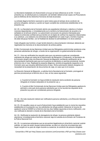 La Secretaría trasladará a la Subcomisión a la que se hace referencia en el Art. 13 de la
presente Ley, la solicitud para su evaluación; así también deberá enviar copia a la Procuraduría
para la Defensa de los Derechos Humanos de todo el proceso.

La entrada ilegal al territorio nacional no será motivo para el rechazo de la condición de
persona refugiada, siempre y cuando se hayan cumplido las condiciones establecidas en la
presente Ley.

Art. 20.- La Secretaría de la Comisión abrirá une expediente individual o colectivo si hubiere
menores dependientes, e inmediatamente se lo remitirá a la Subcomisión de acuerdo a lo
señalado en el artículo anterior. La subcomisión convocará a la persona interesada para
realizar la entrevista confidencial que tendrá con el objeto de verificar los aspectos relacionados
a su solicitud, y se realizará una entrevista de elegibilidad con cada mujer y hombre mayores
de edad del grupo familiar, con la finalidad de declarar la admisibilidad o no de la solicitud.

Cada refugiado sea hombre o mujer tendrá derecho a documentación individual, debiendo ser
registrados los menores en la decumentación de ambos padres.

El Alto Comisionado de las Naciones Unidad para los Refugiados podrá brindar asistencia a las
personas solicitantes de refugio, a través de su organización no gubernamental de enlace.

Art. 21.- Una vez verificados los requisito para que una persona pueda ser considerada
solicitante de refugio por parte de la Subcomisión de Recepción y Evaluación, la Secretaría de
la Comisión dirigirá nota a la Dirección General de Migración remitiendo certificación de la
documentación pertinente para que se le autorice al solicitante un permiso provisional, durante
el término de un mes. Realizada la presente diligencia, remitirá el expediente respectivo a la
Comisión para que resuelva definitivamente el caso. Dicha autorización deberá otorgarse sin
necesidad de la presentación de documentos de viaje, en caso que no lo tuviere.

La Dirección General de Migración, a solicitud de la Secretaría de la Comisión, prorrogará el
permiso provisional por el término de un mes, en los casos siguientes:



        a. Cuando la Comisión no haya emitido la resolución de la condición de persona
        refugiada en el plazo estipulado en la presente Ley; y

        b. Cuando el Alto Comisionado de las Naciones Unidas para los Refugiados gestione la
        admisión a otro país de la persona solicitante que no ha reunido los requisitos de la
        presente Ley para ser considerado persona refugiada.




Art. 22.- De toda resolución deberá ser notificada la persona solicitante y a la Dirección General
de Migración.

Art. 23.- En aquellos casos en que la Subcomisión haya establecido que no reúne los requisitos
establecidos en la presente Ley, los solicitantes de refugio podrán interponer el recurso de
apelación ante la CODER en el término de tres días hábiles siguientes al de la notificación, una
vez notificada la decisión a través de la Secretaría de la Comisión.

Art. 24.- Notificada la resolución de denegatoria de refugio, la persona solicitante deberá
abandonar inmediatamente el territorio nacional, bajo la custodia de la División de Fronteras de
la Policía Nacional Civil.

Art. 25.- La personas extranjeras que se encuentran legalmente en el territorio nacional, podrán
solicitar, en caso de existir causas sobrevinientes, es decir en virtud de circunstancias que
hayan surgido en su país de origen durante su ausencia, la condición de persona refugiada

 Convertido a PDF por http://www.save-solutions.comConvertido a PDF por http://www.save-
                                                                            solutions.com
 