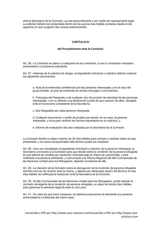 ante la Secretaría de la Comisión, ya sea personalmente o por medio de representante legal.
La solicitud deberá ser presentada dentro de los quince días hábiles contados desde el día
siguiente en que surgieron las causas sobrevinientes.




                                         CAPITULO III

                             del Procedimiento ante la Comisión




Art. 26.- La Comisión en pleno o cualquiera de sus miembros, si así lo consideran necesario,
entrevistarán a la persona solicitante.

Art. 27.- Además de la solicitud de refugio, el expediente individual o colectivo deberá contener
los siguientes documentos:



        a. Acta de la entrevista confidencial con las personas interesadas y en el caso del
        grupo familiar, el acta de entrevista de ambos cónyuges o convivientes;

        b. Fotocopia del Pasaporte o de cualquier otro documento de identidad de las personas
        interesadas, o en su defecto una declaración jurada de que carecen de ellos, otorgada
        ante el funcionario competente de la Secretaría;

        c. Dos fotografías por cada persona interesada;

        d. Cualquier documento o medio de prueba que aporte, en su caso, la persona
        interesada, y sirva para verificar los hechos expresados en su solicitud; y,

        e. Informe de evaluación del caso realizado por la Secretaría de la Comisión.



La Comisión tendrá un plazo máximo de 30 días hábiles para conocer y resolver sobre el caso
presentado, y en casos excepcionales este término podrá ser ampliado.

Art. 28.- Una vez completado el expediente individual o colectivo de la persona interesada, la
Secretaría convocará a la Comisión para que decida sobre la condición de la persona refugiada
la cual deberá ser emitida por resolución motivada bajo el criterio de unanimidad, y será
notificada a la persona solicitante, y comunicada a la Oficina Regional del Alto Comisionado de
las Naciones Unidad para los Refugiados, dejando constancia de ello.

Art. 29.- La decisión de la Comisión sobre la denegación de la condición de persona refugiada
admitirá recurso de revisión ante la misma, y deberá ser interpuesto dentro del término en tres
días hábiles de notificada la resolución ante la Secretaría de la Comisión.

Art. 30.- El Alto Comisionado de las Naciones Unidad para los Refugiados, podrá solicitar la
comisión denegante de la condición de persona refugiada, un plazo de treinta días hábiles,
para gestionar la admisión legal de ésta en otro país.

Art. 31.- En caso de que fuere necesario, se deberá proporcionar al solicitante una persona
entrevistadora e intérprete del mismo sexo.




 Convertido a PDF por http://www.save-solutions.comConvertido a PDF por http://www.save-
                                                                            solutions.com
 