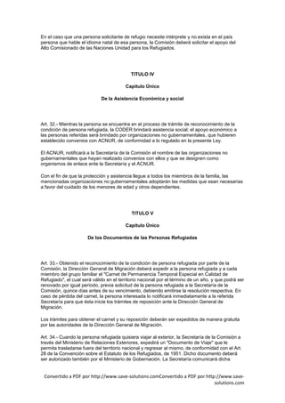 En el caso que una persona solicitante de refugio necesite intérprete y no exista en el país
persona que hable el idioma natal de esa persona, la Comisión deberá solicitar el apoyo del
Alto Comisionado de las Naciones Unidad para los Refugiados.




                                           TITULO IV

                                         Capítulo Único

                             De la Asistencia Económica y social




Art. 32.- Mientras la persona se encuentra en el proceso de trámite de reconocimiento de la
condición de persona refugiada, la CODER brindará asistencia social; el apoyo económico a
las personas referidas será brindado por organizaciones no gubernamentales, que hubieren
establecido convenios con ACNUR, de conformidad a lo regulado en la presente Ley.

El ACNUR, notificará a la Secretaría de la Comisión el nombre de las organizaciones no
gubernamentales que hayan realizado convenios con ellos y que se designen como
organismos de enlace ente la Secretaría y el ACNUR.

Con el fin de que la protección y asistencia llegue a todos los miembros de la familia, las
mencionadas organizaciones no gubernamentales adoptarán las medidas que sean necesarias
a favor del cuidado de los menores de edad y otros dependientes.




                                            TITULO V

                                         Capítulo Único

                      De los Documentos de las Personas Refugiadas




Art. 33.- Obtenido el reconocimiento de la condición de persona refugiada por parte de la
Comisión, la Dirección General de Migración deberá expedir a la persona refugiada y a cada
miembro del grupo familiar el "Carnet de Permanencia Temporal Especial en Calidad de
Refugiado", el cual será válido en el territorio nacional por el término de un año, y que podrá ser
renovado por igual período, previa solicitud de la persona refugiada a la Secretaría de la
Comisión, quince días antes de su vencimiento, debiendo emitirse la resolución respectiva. En
caso de pérdida del carnet, la persona interesada lo notificará inmediatamente a la referida
Secretaría para que ésta inicie los trámites de reposición ante la Dirección General de
Migración.

Los trámites para obtener el carnet y su reposición deberán ser expedidos de manera gratuita
por las autoridades de la Dirección General de Migración.

Art. 34.- Cuando la persona refugiada quisiera viajar al exterior, la Secretaría de la Comisión a
través del Ministerio de Relaciones Exteriores, expedirá un "Documento de Viaje" que le
permita trasladarse fuera del territorio nacional y regresar al mismo, de conformidad con el Art.
28 de la Convención sobre el Estatuto de los Refugiados, de 1951. Dicho documento deberá
ser autorizado también por el Ministerio de Gobernación. La Secretaría comunicará dicha


 Convertido a PDF por http://www.save-solutions.comConvertido a PDF por http://www.save-
                                                                            solutions.com
 