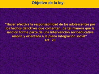 Objetivo de la ley: “ Hacer efectiva la responsabilidad de los adolescentes por los hechos delictivos que comentan, de tal manera que la sanción forme parte de una intervención socioeducativa amplia y orientada a la plena integración social”  Art. 20 
