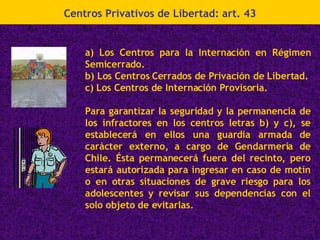 Centros Privativos de Libertad: art. 43 a) Los Centros para la Internación en Régimen Semicerrado. b) Los Centros Cerrados de Privación de Libertad. c) Los Centros de Internación Provisoria. Para garantizar la seguridad y la permanencia de los infractores en los centros letras b) y c), se establecerá en ellos una guardia armada de carácter externo, a cargo de Gendarmería de Chile. Ésta permanecerá fuera del recinto, pero estará autorizada para ingresar en caso de motín o en otras situaciones de grave riesgo para los adolescentes y revisar sus dependencias con el solo objeto de evitarlas. 