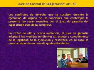 Los conflictos de derecho que se susciten durante la ejecución de alguna de las sanciones que contempla la presente ley serán resueltos por el juez de garantía del lugar donde ésta deba cumplirse. En virtud de ello y previa audiencia, el juez de garantía adoptará las medidas tendientes al respeto y cumplimiento de la legalidad de la ejecución y resolverá, en su caso, lo que corresponda en caso de quebrantamiento. Juez de Control de la Ejecución: art. 50 