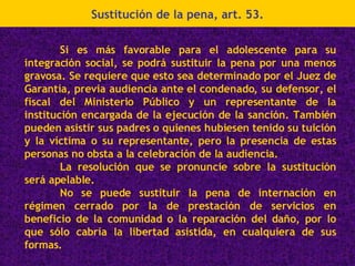 Sustitución de la pena, art. 53. Si es más favorable para el adolescente para su integración social, se podrá sustituir la pena por una menos gravosa. Se requiere que esto sea determinado por el Juez de Garantía, previa audiencia ante el condenado, su defensor, el fiscal del Ministerio Público y un representante de la institución encargada de la ejecución de la sanción. También pueden asistir sus padres o quienes hubiesen tenido su tuición y la víctima o su representante, pero la presencia de estas personas no obsta a la celebración de la audiencia. La resolución que se pronuncie sobre la sustitución será apelable. No se puede sustituir la pena de internación en régimen cerrado por la de prestación de servicios en beneficio de la comunidad o la reparación del daño, por lo que sólo cabría la libertad asistida, en cualquiera de sus formas. 