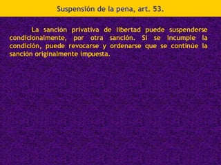 Suspensión de la pena, art. 53. La sanción privativa de libertad puede suspenderse condicionalmente, por otra sanción. Si se incumple la condición, puede revocarse y ordenarse que se continúe la sanción originalmente impuesta. 