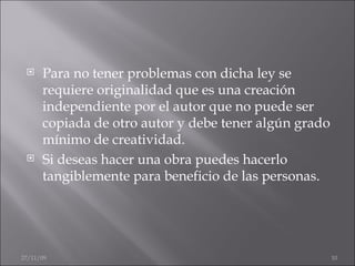 Para no tener problemas con dicha ley se requiere originalidad que es una creación independiente por el autor que no puede ser copiada de otro autor y debe tener algún grado mínimo de creatividad. Si deseas hacer una obra puedes hacerlo tangiblemente para beneficio de las personas. 06/06/09 