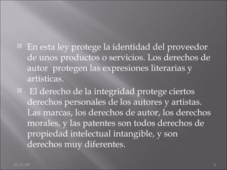 En esta ley protege la identidad del proveedor de unos productos o servicios. Los derechos de autor  protegen las expresiones literarias y artísticas. El derecho de la integridad protege ciertos derechos personales de los autores y artistas.  Las marcas, los derechos de autor, los derechos morales, y las patentes son todos derechos de propiedad intelectual intangible, y son derechos muy diferentes. 06/06/09 