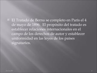 El Tratado de Berna se completo en París el 4 de mayo de 1896.  El propósito del tratado es establecer relaciones internacionales en el campo de los derechos de autor y establecer uniformidad en las leyes de los países signatarios. 06/06/09 