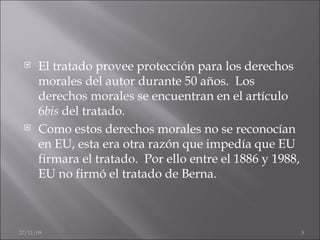 El tratado provee protección para los derechos morales del autor durante 50 años.  Los derechos morales se encuentran en el artículo 6 bis  del tratado.  Como estos derechos morales no se reconocían en EU, esta era otra razón que impedía que EU firmara el tratado.  Por ello entre el 1886 y 1988, EU no firmó el tratado de Berna. 06/06/09 