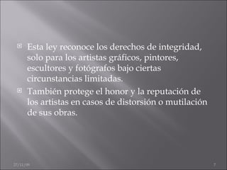 Esta ley reconoce los derechos de integridad, solo para los artistas gráficos, pintores, escultores y fotógrafos bajo ciertas circunstancias limitadas. También protege el honor y la reputación de los artistas en casos de distorsión o mutilación de sus obras. 06/06/09 