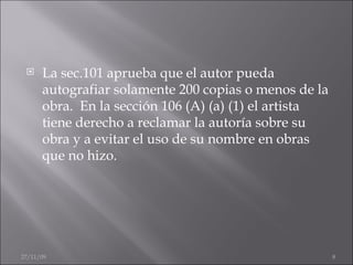 La sec.101 aprueba que el autor pueda autografiar solamente 200 copias o menos de la obra.  En la sección 106 (A) (a) (1) el artista tiene derecho a reclamar la autoría sobre su obra y a evitar el uso de su nombre en obras que no hizo. 06/06/09 