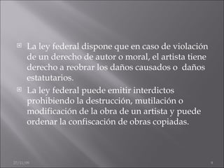 La ley federal dispone que en caso de violación de un derecho de autor o moral, el artista tiene derecho a reobrar los daños causados o  daños estatutarios. La ley federal puede emitir interdictos prohibiendo la destrucción, mutilación o modificación de la obra de un artista y puede ordenar la confiscación de obras copiadas. 06/06/09 