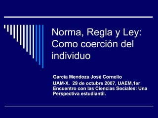 Norma, Regla y Ley: Como coerción del individuo García Mendoza José Cornelio  UAM-X.  29 de octubre 2007, UAEM,1er Encuentro con las Ciencias Sociales: Una Perspectiva estudiantil.  