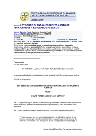 Nombre: LEY
        SOBRE EL ENRIQUECIMIENTO ILICITO DE
FUNCIONARIOS Y EMPLEADOS PUBLICOS
Materia: Derecho Penal Categoría: Derecho Penal
Origen: ORGANO LEGISLATIVO Estado: VIGENTE
Naturaleza : Decreto Legislativo
Nº: 2833                Fecha:24/04/1959
D. Oficial: 87          Tomo: 183                        Publicación DO: 18/05/1959
Reformas: (4) D.L. Nº 372, del 19 de noviembre de 1992, publicado en el D.O. Nº 221, Tomo
317, del 1 de diciembre de 1992.
Comentarios: La presente Ley regula el procedimiento y sanciones a aquellos
funcionarios públicos que desde la fecha en que haya tomado posesión de su cargo
hasta aquella en que haya cesado en sus funciones, adviertan un aumento de capital
notablemente superior al que normalmente hubiere podido tener en virtud de los sueldos
y emolumentos que haya percibido legalmente.
________________________________________________________
______________________

Contenido;
DECRETO Nº 2833.

            LA ASAMBLEA LEGISLATIVA DE LA REPUBLICA DE EL SALVADOR,


en uso de sus facultades constitucionales y oída la opinión de la Corte Suprema de Justicia,

DECRETA, la siguiente



     LEY SOBRE EL ENRIQUECIMIENTO ILICITO DE FUNCIONARIOS Y EMPLEADOS
                                PUBLICOS

                                            TITULO I

                         DE LAS PERSONAS SUJETAS A ESTA LEY



Art. 1.- La presente ley se aplica a los funcionarios y empleados públicos que en el texto de la
misma se indican, ya sea que desempeñen sus cargos dentro o fuera del territorio de la
República.

Art. 2.- Para los efectos de esta ley se consideran funcionarios y empleados públicos:



        1º.- Las personas que con ejercicio de autoridad o jurisdicción o bien sin él, por
        elección popular, por elección de la Asamblea Legislativa, por nombramiento de
        autoridad competente o por designación oficial, participen de manera principal o




                                          Convertido a PDF por http://www.save-solutions.com
 