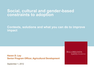 Social, cultural and gender-based
constraints to adoption

Contexts, solutions and what you can do to improve
impact




Haven D. Ley
Senior Program Officer, Agricultural Development

September 1, 2012
 