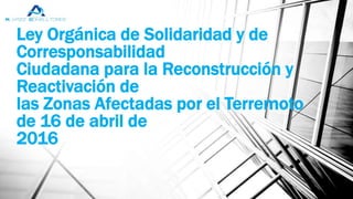 Ley Orgánica de Solidaridad y de
Corresponsabilidad
Ciudadana para la Reconstrucción y
Reactivación de
las Zonas Afectadas por el Terremoto
de 16 de abril de
2016
 