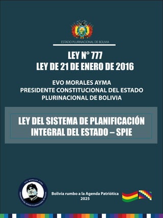 1
Ley del Sistema de Planificación Integral del Estado – SPIE
LEY N° 777
LEY DE 21 DE ENERO DE 2016
ESTADO PLURINACIONAL DE BOLIVIA
EVO MORALES AYMA
PRESIDENTE CONSTITUCIONAL DEL ESTADO
PLURINACIONAL DE BOLIVIA
Bolivia rumbo a la Agenda Patriótica
2025
LEY DEL SISTEMA DE PLANIFICACIÓN
INTEGRAL DEL ESTADO – SPIE
 
