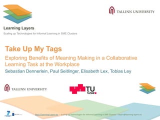 http://Learning-Layers-euhttp://Learning-Layers-eu
Learning Layers
Scaling up Technologies for Informal Learning in SME Clusters
Take Up My Tags
Exploring Benefits of Meaning Making in a Collaborative
Learning Task at the Workplace
Sebastian Dennerlein, Paul Seitlinger, Elisabeth Lex, Tobias Ley
 