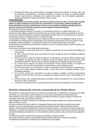 www.monografias.com
Para ver trabajos similares o recibir información semanal sobre nuevas publicaciones, visite www.monografias.com
 El tenedor del título valor puede reclamar la prestación patrimonial contenida en el título valor, más
los intereses compensatorios y moratorios pactados, en defecto de éstos los intereses legales.
Además podrá exigir el reembolso de los gastos del protesto o de la formalidad sustitutoria, y
aquellos generados por cobranza frustrada, costos y costas.
Acción Alternativa
La acción ejecutiva es de orden privado, por tanto se puede renunciar a ella, y en este caso se podrá
utilizar la acción cambiaria en el proceso de conocimiento o el abreviado, pudiendo plantear de
forma alternativa la acción causal (solo en el caso que el acreedor y el deudor principal del título
sean los mismos de la relación causal de la que se originó la emisión del título).
Prescripción de la acción cambiaria
La caducidad extingue el derecho y la acción si no se ejercita la acción en un determinado plazo. Por
razones de orden público, el plazo de caducidad corre sin importar nada, excepto lo expresado en el inciso
8 del artículo 1994 del Código Civil, sobre la imposibilidad de poder recurrir a un tribunal peruano. Además
la caducidad puede ser invocada de oficio o a pedido de parte
La prescripción extingue solamente la acción, dejando el derecho como una obligación natural, es decir,
sin posibilidad de poder ejercitarse judicialmente, pero pudiendo el deudor para honrar (puro deber moral)
su palabra cumplir la obligación. La prescripción puede ser invocada de parte pero no de oficio.
El vencimiento de los plazos de prescripción no opera si se inicio un proceso judicial o arbitral, excepto si se
declara en abandono
Las acciones cambiarias de los títulos valores prescriben:
 A los tres años, a partir de la fecha de su respectivo vencimiento, la acción directa del obligado y/o
sus garantes.
 Al año, a partir de la fecha de su vencimiento, la acción de regreso contra los obligados solidarios
y/o garantes éstos.
 A los seis meses, a partir de la fecha de pago en vía de regreso, la acción de ulterior regreso contra
los obligados y/o garantes de éstos, anteriores a quien lo ejercita. Dentro de este mismo plazo
corresponde el ejercicio de la acción de repetición del garante del obligado principal contra éste
 En el caso de los cheques, los plazos de prescripción de las acciones directa y de regreso se
computan a partir del último día del plazo de presentación a cobro señalado por ley
 En los títulos valores con vencimiento a la vista se computará a partir del día de su presentación a
cobro o de no haber dejado constancia de ello, a partir del día de su respectivo protesto o de la
formalidad sustitutoria.
 En los títulos valores con vencimiento a la vista no sujetos a protesto, el plazo de prescripción
comienza a partir del último día para su presentación al pago conforme a ley o del señalado en el
título
 Cuando el título valor contenga cláusulas de prórroga o existan renovaciones, se computa desde la
fecha de su último vencimiento.
 La acción de enriquecimiento sin causa prescribe a los dos años de extinguida la acción cambiaria
Deterioro, destrucción, extravío y sustracción de los Títulos Valores
Ante deterioro o destrucción del título y se conservan los datos para su identificación, el tenedor podrá exigir
al emitente, por carta notarial, que le entregue una nueva copia reemplazando la perjudicada (hay
intercambiando con la nueva copia, la antigua se entrega al emitente y se deja constancia de haber sido
cancelado, para evitar que continúe circulando).
Están obligados a acceder a la petición de reemplazo del título todos aquellos que hubieran intervenido,
debiendo firmar el nuevo.
En caso de destrucción total, o extravío, el interesado deberá probar que tiene el derecho para que le
otorguen una nueva copia del título, pero para efectos de evitar el cobro indebido del título (caso de
extravío), deberá solicitar judicialmente la ineficacia del título (cursando comunicación de fecha cierta a los
obligados). La petición de suspensión de pago produce efectos inmediatos, hasta quince días de recibida en
que deberá solicitarse judicialmente, si no se presenta la solicitud judicial, caduca el derecho de suspensión
de pago
La ineficacia del título se tramita por el proceso sumarísimo, se declara cuando:
Se prueba el derecho y pasan 10 días hábiles desde la última publicación del aviso sin oposición.
Se desestima la oposición con resolución con autoridad de cosa juzgada
 