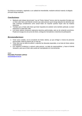www.monografias.com
Para ver trabajos similares o recibir información semanal sobre nuevas publicaciones, visite www.monografias.com
Si el título es nominativo, registrado o con calidad de intransferible, mediante solicitud notarial, el obligado
principal otorga duplicado
Conclusiones
 Mediante este trabajo denominado “Ley de Títulos Valores" hemos visto los requisitos formales que
un título valor tiene, permitiendo conocer que cada persona que lo tenga adquiera los derechos que
este contenga considerando como actual titular sin importar quienes hayan sido los titulares
anteriores.
 También que un título valor tiene que tener requisitos de carácter como también particular, es decir
específicos a cada título valor.
 Los títulos valores incorporan solamente derechos patrimoniales, esto es de contenido económico.
Puede ser el pago de una suma de dinero, entrega de mercaderías o derechos de participación.
Recomendaciones
 Tener sumo cuidado, con la circulación de títulos valores, ya que al llegar a manos de personas
equivocadas, estas le podrían dar un mal uso.
 Tener claro que se debe de adherir o adjuntar las cláusulas especiales, si se trata de títulos valores
materializados.
 Con respecto al deterioro o extravío cada persona se debe de responsabilizar, y hacer el trámite
necesario, para que el título valor pueda ser reemplazado sin inconvenientes
Autor:
Eduardiito Presiiado Ladiinzz
edubet66@hotmail.es
 