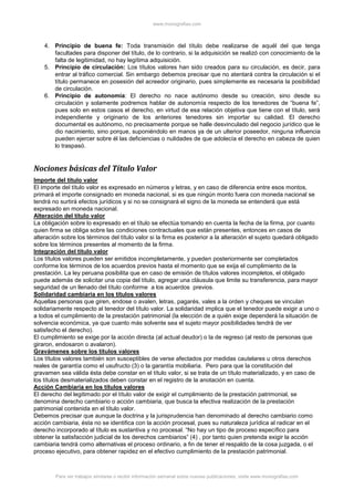 www.monografias.com
Para ver trabajos similares o recibir información semanal sobre nuevas publicaciones, visite www.monografias.com
4. Principio de buena fe: Toda transmisión del título debe realizarse de aquél del que tenga
facultades para disponer del título, de lo contrario, si la adquisición se realizó con conocimiento de la
falta de legitimidad, no hay legítima adquisición.
5. Principio de circulación: Los títulos valores han sido creados para su circulación, es decir, para
entrar al tráfico comercial. Sin embargo debemos precisar que no atentará contra la circulación si el
título permanece en posesión del acreedor originario, pues simplemente es necesaria la posibilidad
de circulación.
6. Principio de autonomía: El derecho no nace autónomo desde su creación, sino desde su
circulación y solamente podremos hablar de autonomía respecto de los tenedores de “buena fe”,
pues solo en estos casos el derecho, en virtud de esa relación objetiva que tiene con el título, será
independiente y originario de los anteriores tenedores sin importar su calidad. El derecho
documental es autónomo, no precisamente porque se halle desvinculado del negocio jurídico que le
dio nacimiento, sino porque, suponiéndolo en manos ya de un ulterior poseedor, ninguna influencia
pueden ejercer sobre él las deficiencias o nulidades de que adolecía el derecho en cabeza de quien
lo traspasó.
Nociones básicas del Título Valor
Importe del título valor
El importe del título valor es expresado en números y letras, y en caso de diferencia entre esos montos,
primará el importe consignado en moneda nacional, si es que ningún monto fuera con moneda nacional se
tendrá no surtirá efectos jurídicos y si no se consignará el signo de la moneda se entenderá que está
expresado en moneda nacional.
Alteración del título valor
La obligación sobre lo expresado en el título se efectúa tomando en cuenta la fecha de la firma, por cuanto
quien firma se obliga sobre las condiciones contractuales que están presentes, entonces en casos de
alteración sobre los términos del título valor si la firma es posterior a la alteración el sujeto quedará obligado
sobre los términos presentes al momento de la firma.
Integración del título valor
Los títulos valores pueden ser emitidos incompletamente, y pueden posteriormente ser completados
conforme los términos de los acuerdos previos hasta el momento que se exija el cumplimiento de la
prestación. La ley peruana posibilita que en caso de emisión de títulos valores incompletos, el obligado
puede además de solicitar una copia del título, agregar una cláusula que limite su transferencia, para mayor
seguridad de un llenado del título conforme a los acuerdos previos.
Solidaridad cambiaria en los títulos valores
Aquellas personas que giren, endose o avalen, letras, pagarés, vales a la orden y cheques se vinculan
solidariamente respecto al tenedor del título valor. La solidaridad implica que el tenedor puede exigir a uno o
a todos el cumplimiento de la prestación patrimonial (la elección de a quién exige dependerá la situación de
solvencia económica, ya que cuanto más solvente sea el sujeto mayor posibilidades tendrá de ver
satisfecho el derecho).
El cumplimiento se exige por la acción directa (al actual deudor) o la de regreso (al resto de personas que
giraron, endosaron o avalaron).
Gravámenes sobre los títulos valores
Los títulos valores también son susceptibles de verse afectados por medidas cautelares u otros derechos
reales de garantía como el usufructo (3) o la garantía mobiliaria. Pero para que la constitución del
gravamen sea válida ésta debe constar en el título valor, si se trata de un título materializado, y en caso de
los títulos desmaterializados deben constar en el registro de la anotación en cuenta.
Acción Cambiaria en los títulos valores
El derecho del legitimado por el título valor de exigir el cumplimiento de la prestación patrimonial, se
denomina derecho cambiario o acción cambiaria, que busca la efectiva realización de la prestación
patrimonial contenida en el título valor.
Debemos precisar que aunque la doctrina y la jurisprudencia han denominado al derecho cambiario como
acción cambiaria, ésta no se identifica con la acción procesal, pues su naturaleza jurídica al radicar en el
derecho incorporado al título es sustantiva y no procesal. “No hay un tipo de proceso específico para
obtener la satisfacción judicial de los derechos cambiarios” (4) , por tanto quien pretenda exigir la acción
cambiaria tendrá como alternativas el proceso ordinario, a fin de tener el respaldo de la cosa juzgada, o el
proceso ejecutivo, para obtener rapidez en el efectivo cumplimiento de la prestación patrimonial.
 