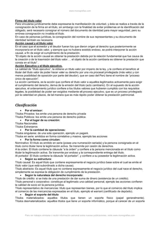 www.monografias.com
Para ver trabajos similares o recibir información semanal sobre nuevas publicaciones, visite www.monografias.com
Firma del título valor
Para vincularse jurídicamente debe expresarse la manifestación de voluntad, y ésta se realiza a través de la
consignación de la firma en el título, sin embargo con la finalidad de evitar problemas en la identificación del
obligado, será necesario consignar el número del documento de identidad para mayor seguridad, pero su
errónea consignación no invalida el título.
En caso de personas jurídicas, la consignación del nombre de sus representantes y su documento de
identidad también es necesaria.
Acción causal y el título valor
En el caso que el acreedor y el deudor fueran los que dieron origen al derecho que posteriormente se
incorporaría en el título valor, y siempre que no hubiera existido endoso, se podrá interponer la acción
causal, a fin de exigir el cumplimiento de la prestación.
“El objeto de la acción causal es obtener la prestación debida por la relación fundamental que fue causa de
la creación o de la trasmisión del título valor…. el objeto de la acción cambiaria es obtener la prestación que
consta en el título” .
Acción Ejecutiva y el título ejecutivo.
La calidad de “título ejecutivo”, la obtiene un título valor por imperio de la ley, y le confiere el beneficio al
titular del título valor de poder hacer valer su derecho por una vía procesal privilegiada (más veloz y con
menos posibilidad de oposición por parte del deudor), que en caso del Perú tiene el nombre de “proceso
único de ejecución”.
La acción cambiaria, es la acción que confiere el título valor a aquellos legitimados activamente para exigir
el cumplimiento del derecho, deriva de la emisión del título (acto cambiario). En el supuesto de la acción
ejecutiva, el ordenamiento jurídico confiere a los títulos valores que hubieren cumplido con los requisitos
legales, la posibilidad de poder ser exigidos mediante ell proceso ejecutivo, que es un proceso privilegiado
por la celeridad en plazos, de tal manera que es más rápido poder obtener la prestación patrimonial.
Clasificación
 Por el emisor:
Títulos Privados: los emite una persona de derecho privada
Títulos Públicos: los emite una persona de derecho pública.
 Por el lugar de su creación:
Títulos Nacionales
Títulos Extranjeros
 Por la cantidad de operaciones:
Títulos singulares: de una sola operación, ejemplo un pagaré.
Títulos en serie: emitidos en forma correlativa y masiva, ejemplo las acciones
 Por la forma como circulan:
Nominativo: El título es emitido en serie (posee una numeración seriada) y la persona consignada en el
título como titular tiene la legitimación activa. Se transmite por cesión de derechos.
A la orden: El título contiene la cláusula “a la orden” y confiere a la persona mencionada en el título como
titular la legitimación activa. Se transmite por endoso y la correspondiente entrega del título.
Al portador: El título contiene la cláusula “al portador”, y confiere a su poseedor la legitimación activa.
 Según su estructura:
Título causal: Es aquel título que contiene expresamente el negocio jurídico base sobre el cual se emite el
título valor (que está subordinado a dicha causa).
Título abstracto: Es aquel título que no contiene expresamente el negocio jurídico del cual nace el derecho,
simplemente se expresa la obligación de cumplimiento de la prestación.
 Según la naturaleza del derecho incorporado:
Título de crédito: si se trata de una prestación de dar suma de dinero (existencia de un crédito).
Título personal o corporativo: constituye al legitimado una calidad personal, ejemplo las acciones confieren
la calidad de socio en la persona jurídica.
Título representativo de mercancías: título que representan bienes, por lo que el comercio del título implica
el comercio de las mercancías expresadas en el título, ejemplo el warrant (certificado de depósito).
 Según el soporte del título
Títulos materializados: aquellos títulos que tienen un soporte físico (papel generalmente).
Títulos desmaterializados: aquellos títulos que tiene un soporte informático, porque al carecer de un soporte
 