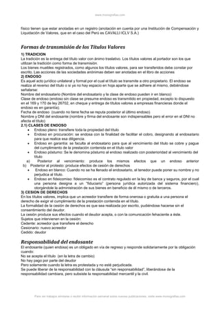 www.monografias.com
Para ver trabajos similares o recibir información semanal sobre nuevas publicaciones, visite www.monografias.com
físico tienen que estar anotadas en un registro (anotación en cuenta por una Institución de Compensación y
Liquidación de Valores, que en el caso del Perú es CAVALLI ICLV S.A.)
Formas de transmisión de los Títulos Valores
1) TRADICION
La tradición es la entrega del título valor con ánimo traslativo. Los títulos valores al portador son los que
utilizan la tradición como forma de transmisión.
Los bienes muebles registrados, como algunos los títulos valores, para ser transferidos debe constar por
escrito. Las acciones de las sociedades anónimas deben ser anotadas en el libro de acciones
2) ENDOSO
Es aquel acto jurídico unilateral y formal por el cual el título se transmite a otro propietario. El endoso se
realiza al reverso del título o si ya no hay espacio en hoja aparte que se adhiere al mismo, debiéndose
señalarse:
Nombre del endosatario (Nombre del endosatario y la clase de endoso pueden ir en blanco)
Clase de endoso (endoso sin clase se presume endoso es transmitido en propiedad, excepto lo dispuesto
en el 169 y 170 de ley 26702, en cheque y entrega de títulos valores a empresas financieras donde el
endoso es en garantía).
Fecha de endoso (cuando no tiene fecha se reputa posterior al último endoso)
Nombre y DNI del endosante (nombre y firma del endosante son indispensables pero el error en el DNI no
afecta el título)
2.1) CLASES DE ENDOSO
 Endoso pleno: transfiere toda la propiedad del título
 Endoso en procuración: se endosa con la finalidad de facilitar el cobro, designando al endosatario
para que realice esa diligencia.
 Endoso en garantía: se faculta al endosatario para que al vencimiento del título se cobre y pague
del cumplimiento de la prestación contenida en el título valor
 Endoso póstumo: Se le denomina póstumo al endoso realizado con posterioridad al vencimiento del
título
a) Posterior al vencimiento: produce los mismos efectos que un endoso anterior
b) Posterior al protesto: produce efectos de cesión de derechos
 Endoso en blanco: Cuando no se ha llenado el endosatario, el tenedor puede poner su nombre y no
perjudica al título.
 Endoso en fideicomiso: fideicomiso es el contrato regulado en la ley de banca y seguros, por el cual
una persona designa a un “fiduciario” (persona jurídica autorizada del sistema financiero),
otorgándole la administración de sus bienes en beneficio de él mismo o de terceros.
3) CESION DE DERECHOS
En los títulos valores, implica que un acreedor transfiere de forma onerosa o gratuita a una persona el
derecho de exigir el cumplimiento de la prestación contenida en el título.
La formalidad de la cesión de derechos es que sea realizada por escrito, pudiéndose hacerse sin el
consentimiento del deudor.
La cesión produce sus efectos cuando el deudor acepta, o con la comunicación fehaciente a éste.
Sujetos que intervienen en la cesión:
Cedente: acreedor que transfiere el derecho
Cesionario: nuevo acreedor
Cedido: deudor
Responsabilidad del endosante
El endosante (quien endosa) es un obligado en vía de regreso y responde solidariamente por la obligación
cuando:
No se acepta el título (en la letra de cambio)
No hay pago por parte del deudor
Pero solamente cuando la letra es protestada y no esté perjudicada.
Se puede liberar de la responsabilidad con la cláusula “sin responsabilidad”, liberándose de la
responsabilidad cambiara, pero subsiste la responsabilidad mercantil y la civil.
 