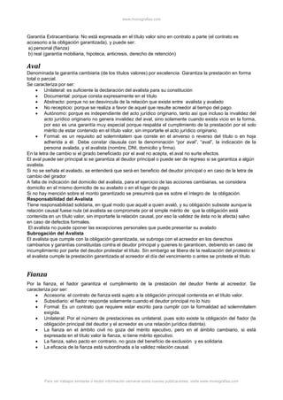 www.monografias.com
Para ver trabajos similares o recibir información semanal sobre nuevas publicaciones, visite www.monografias.com
Garantía Extracambiaria: No está expresada en el título valor sino en contrato a parte (el contrato es
accesorio a la obligación garantizada), y puede ser:
a) personal (fianza)
b) real (garantía mobiliaria, hipoteca, anticresis, derecho de retención)
Aval
Denominada la garantía cambiaria (de los títulos valores) por excelencia. Garantiza la prestación en forma
total o parcial.
Se caracteriza por ser:
 Unilateral: es suficiente la declaración del avalista para su constitución
 Documental: porque consta expresamente en el título
 Abstracto: porque no se desvincula de la relación que existe entre avalista y avalado
 No recepticio: porque se realiza a favor de aquel que resulte acreedor al tiempo del pago.
 Autónomo: porque es independiente del acto jurídico originario, tanto así que incluso la invalidez del
acto jurídico originario no genera invalidez del aval, sino solamente cuando exista vicio en la forma,
por eso es una garantía muy especial porque respalda el cumplimiento de la prestación por el solo
mérito de estar contenido en el título valor, sin importarle el acto jurídico originario.
 Formal: es un requisito ad solemnitatem que conste en el anverso o reverso del título o en hoja
adherida a él. Debe constar clausula con la denominación “por aval”, “aval”, la indicación de la
persona avalada, y el avalista (nombre, DNI, domicilio y firma).
En la letra de cambio si el girado beneficiado por el aval no acepta, el aval no surte efectos.
El aval puede ser principal si se garantiza al deudor principal o puede ser de regreso si se garantiza a algún
avalista.
Si no se señala el avalado, se entenderá que será en beneficio del deudor principal o en caso de la letra de
cambio del girador
A falta de indicación del domicilio del avalista, para el ejercicio de las acciones cambiarias, se considera
domicilio en el mismo domicilio de su avalado o en el lugar de pago.
Si no hay mención sobre el monto garantizado se presumirá que es sobre el íntegro de la obligación.
Responsabilidad del Avalista
Tiene responsabilidad solidaria, en igual modo que aquél a quien avaló, y su obligación subsiste aunque la
relación causal fuese nula (el avalista se compromete por el simple mérito de que la obligación está
contenida en un título valor, sin importarle la relación causal, por eso la validez de ésta no le afecta) salvo
en caso de defectos formales.
El avalista no puede oponer las excepciones personales que puede presentar su avalado
Subrogación del Avalista
El avalista que cumple con la obligación garantizada, se subroga con el acreedor en los derechos
cambiarios y garantías constituidas contra el deudor principal y quienes lo garanticen, debiendo en caso de
incumplimiento por parte del deudor protestar el título. Sin embargo se libera de la realización del protesto si
el avalista cumple la prestación garantizada al acreedor el día del vencimiento o antes se proteste el título.
Fianza
Por la fianza, el fiador garantiza el cumplimiento de la prestación del deudor frente al acreedor. Se
caracteriza por ser:
 Accesoria: el contrato de fianza está sujeto a la obligación principal contenida en el título valor.
 Subsidiario: el fiador responde solamente cuando el deudor principal no lo hizo
 Formal: Es un contrato que requiere estar escrito para cumplir con la formalidad ad solemnitatem
exigida.
 Unilateral: Por el número de prestaciones es unilateral, pues solo existe la obligación del fiador (la
obligación principal del deudor y el acreedor es una relación jurídica distinta).
 La fianza en el ámbito civil no goza del mérito ejecutivo, pero en el ámbito cambiario, si está
expresada en el título valor la fianza, si tiene mérito ejecutivo.
 La fianza, salvo pacto en contrario, no goza del beneficio de exclusión y es solidaria.
 La eficacia de la fianza está subordinada a la validez relación causal.
 