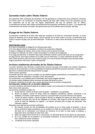 www.monografias.com
Para ver trabajos similares o recibir información semanal sobre nuevas publicaciones, visite www.monografias.com
Garantías reales sobre Títulos Valores
Son garantías extra cambiarias las pactadas a fin de garantizar el cumplimiento de la prestación contenida
en el título valor y se constituyen en soportes distintos del título valor. Deben reunir los requisitos que les
son requeridos por la ley que los regula (dependiendo del tipo de garantía que se utilice).
La transferencia el título valor implica la transferencia de la garantía constituida a su favor., y no requiere del
consentimiento del deudor principal o del garante para que surta efectos para el tenedor del título.
El pago de los Títulos Valores
La prestación contenida en el título valor debe ser cumplida en la fecha de vencimiento del título, no antes
porque se realizaría por su propio riesgo y podría suceder que el título vuelva a circular y nuevamente se le
vuelva a requerir el pago que ya había efectuado. El término no está a favor del deudor como en el ámbito
civil.
EFECTOS DEL PAGO
Si lo hace el aceptante, la obligación se extingue para todos
Si lo hace alguien distinto al aceptante, se liberan los posteriores obligados.
Si paga un obligado de regreso, tiene acción directa contra el deudor principal.
Si el pago fue realizado con dolo o culpa inexcusable no se libera de la obligación
Si se paga parcialmente, el acreedor deja copia certificada notarial o judicial del título con la consignación
de pago parcial, para luego protestar por el saldo que se mantuviera. La copia certificada del título valor
tiene mérito ejecutivo para que el que realizó el pago (si no fue el deudor principal el que cancelo) pueda
exigir la devolución del monto a quien corresponda.
Acciones cambiarias derivadas de los Títulos Valores
La acción cambiaria nace del título, es patrimonial, personal, principal, transmisible y de condena. Declara la
existencia de la pretensión y le da la posibilidad de exigirse judicialmente (proceso ordinario o proceso
ejecutivo) o extrajudicialmente (requerimiento de pago).
Tienen acción cambiaria:
El portador del título valor que ha cumplido con los deberes legales (presentación a la aceptación y al pago,
protesto por falta de aceptación o de pago y aviso del protesto).
Los endosantes y sus avalistas para el reembolso del importe pagado del título.
Los demás sujetos obligados tienen acciones derivadas del derecho común.
El derecho contenido en el título valor, puede ejercitarse en la vía judicial y extrajudicial:
NATURALEZA JURÍDICA DE LA ACCIÓN CAMBIARIA
La acción cambiaria está desvinculada de la relación causal y se fundamenta en la tenencia legítima del
título, tiene mérito ejecutivo,
Las acciones cambiarias pueden ser
1. Acción Directa: cuando se dirige contra el girado – aceptante o sus garantes
2. Acción de regreso: cuando se dirige contra los obligados subsidiarios (girador, endosante y sus
avalistas). El tenedor puede ejercer conjunta o sucesivamente a la acción directa la de regreso.
3. Acción de ulterior regreso: cuando el pago lo efectúa un obligado de regreso (es decir que no pago
el deudor principal sino otro de los obligados en el título), éste dirige la acción de ulterior regreso
contra el resto de obligados en regreso y el deudor principal para el pago del reembolso más
intereses y gastos.
Requisitos para ejercitar las acciones cambiarias
 Se requiere cumplir con las formalidades del protesto (si es un título sujeto al protesto), o de su
forma sustitutoria (debe acreditarse con la constancia la falta de cumplimiento) o de la presentación
del título con la notificación a la Cámara de Comercio (si el título no está sujeto a protesto), y
dependerá de la naturaleza de cada título valor.
 Debe ser exigida dentro el día de su vencimiento y la demanda dentro de los plazos de prescripción
 Si no se cumplió con el protesto o su formalidad sustitutoria, el reconocimiento judicial expreso o
ficto, subsana la acción cambiaria.
 Contenido de la acción cambiaria.
 