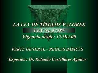 LA LEY DE TÍTULOS VALORES 
LEY No.27287 
Vigencia desde: 17.Oct.00 
PARTE GENERAL – REGLAS BASICAS 
Expositor: Dr. Rolando Castellares Aguilar 
 