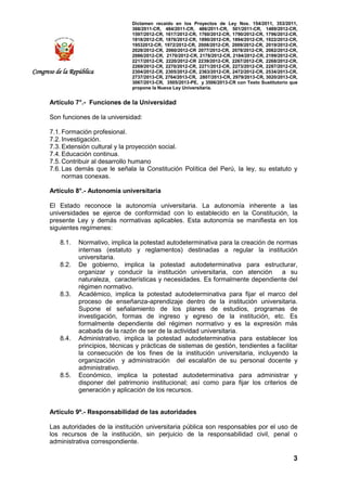 Dictamen recaído en los Proyectos de Ley Nos. 154/2011, 353/2011,
368/2011-CR, 484/2011-CR, 486/2011-CR, 501/2011-CR, 1489/2012-CR,
1597/2012-CR, 1617/2012-CR, 1760/2012-CR, 1790/2012-CR, 1796/2012-CR,
1818/2012-CR, 1876/2012-CR, 1890/2012-CR, 1894/2012-CR, 1922/2012-CR,
19532012-CR, 1972/2012-CR, 2008/2012-CR, 2009/2012-CR, 2019/2012-CR,
2028/2012-CR, 2060/2012-CR 2077/2012-CR, 2078/2012-CR, 2082/2012-CR,
2086/2012-CR, 2170/2012-CR, 2178/2012-CR, 2184/2012-CR, 2199/2012-CR,
2217/2012-CR, 2220/2012-CR 2239/2012-CR, 2267/2012-CR, 2268/2012-CR,
2269/2012-CR, 2270/2012-CR, 2271/2012-CR, 2273/2012-CR, 2287/2012-CR,
2304/2012-CR, 2305/2012-CR, 2363/2012-CR, 2472/2012-CR, 2534/2013-CR,
2737/2013-CR, 2764/2013-CR, 2807/2013-CR, 2979/2013-CR, 3020/2013-CR,
3067/2013-CR, 3505/2013-PE, y 3506/2013-CR con Texto Sustitutorio que
propone la Nueva Ley Universitaria.
3
Congreso de la República
Artículo 7°.- Funciones de la Universidad
Son funciones de la universidad:
7.1. Formación profesional.
7.2. Investigación.
7.3. Extensión cultural y la proyección social.
7.4. Educación continua.
7.5. Contribuir al desarrollo humano
7.6. Las demás que le señala la Constitución Política del Perú, la ley, su estatuto y
normas conexas.
Artículo 8°.- Autonomía universitaria
El Estado reconoce la autonomía universitaria. La autonomía inherente a las
universidades se ejerce de conformidad con lo establecido en la Constitución, la
presente Ley y demás normativas aplicables. Esta autonomía se manifiesta en los
siguientes regímenes:
8.1. Normativo, implica la potestad autodeterminativa para la creación de normas
internas (estatuto y reglamentos) destinadas a regular la institución
universitaria.
8.2. De gobierno, implica la potestad autodeterminativa para estructurar,
organizar y conducir la institución universitaria, con atención a su
naturaleza, características y necesidades. Es formalmente dependiente del
régimen normativo.
8.3. Académico, implica la potestad autodeterminativa para fijar el marco del
proceso de enseñanza-aprendizaje dentro de la institución universitaria.
Supone el señalamiento de los planes de estudios, programas de
investigación, formas de ingreso y egreso de la institución, etc. Es
formalmente dependiente del régimen normativo y es la expresión más
acabada de la razón de ser de la actividad universitaria.
8.4. Administrativo, implica la potestad autodeterminativa para establecer los
principios, técnicas y prácticas de sistemas de gestión, tendientes a facilitar
la consecución de los fines de la institución universitaria, incluyendo la
organización y administración del escalafón de su personal docente y
administrativo.
8.5. Económico, implica la potestad autodeterminativa para administrar y
disponer del patrimonio institucional; así como para fijar los criterios de
generación y aplicación de los recursos.
Artículo 9º.- Responsabilidad de las autoridades
Las autoridades de la institución universitaria pública son responsables por el uso de
los recursos de la institución, sin perjuicio de la responsabilidad civil, penal o
administrativa correspondiente.
 