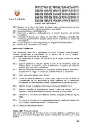 Dictamen recaído en los Proyectos de Ley Nos. 154/2011, 353/2011,
368/2011-CR, 484/2011-CR, 486/2011-CR, 501/2011-CR, 1489/2012-CR,
1597/2012-CR, 1617/2012-CR, 1760/2012-CR, 1790/2012-CR, 1796/2012-CR,
1818/2012-CR, 1876/2012-CR, 1890/2012-CR, 1894/2012-CR, 1922/2012-CR,
19532012-CR, 1972/2012-CR, 2008/2012-CR, 2009/2012-CR, 2019/2012-CR,
2028/2012-CR, 2060/2012-CR 2077/2012-CR, 2078/2012-CR, 2082/2012-CR,
2086/2012-CR, 2170/2012-CR, 2178/2012-CR, 2184/2012-CR, 2199/2012-CR,
2217/2012-CR, 2220/2012-CR 2239/2012-CR, 2267/2012-CR, 2268/2012-CR,
2269/2012-CR, 2270/2012-CR, 2271/2012-CR, 2273/2012-CR, 2287/2012-CR,
2304/2012-CR, 2305/2012-CR, 2363/2012-CR, 2472/2012-CR, 2534/2013-CR,
2737/2013-CR, 2764/2013-CR, 2807/2013-CR, 2979/2013-CR, 3020/2013-CR,
3067/2013-CR, 3505/2013-PE, y 3506/2013-CR con Texto Sustitutorio que
propone la Nueva Ley Universitaria.
37
Congreso de la República
94.2. Realizar en su centro de trabajo actividades ajenas al cumplimiento de sus
funciones de docente, sin la correspondiente autorización.
94.3. Abandonar el cargo injustificadamente.
94.4. Interrumpir u oponerse deliberadamente al normal desarrollo del servicio
universitario.
94.5. Asimismo, el docente que incurra en una falta o infracción, habiendo sido
sancionado, previamente en dos (02) ocasiones con suspensión, es pasible de
cese temporal.
94.6. El cese temporal es impuesto por el órgano de gobierno correspondiente.
94.7. Otras que se establecen en el Estatuto.
Artículo 95º.- Destitución
Son causales de destitución la transgresión por acción u omisión, de los principios,
deberes, obligaciones y prohibiciones en el ejercicio de la función docente,
considerados como muy grave, las siguientes:
95.1. No presentarse al proceso de ratificación en la carrera docente sin causa
justificada.
95.2. Ejecutar, promover o encubrir, dentro o fuera de la universidad, actos de
violencia física, de calumnia, injuria o difamación, en agravio de cualquier
miembro de la comunidad universitaria.
95.3. Realizar actividades comerciales o lucrativas en beneficio propio o de terceros,
aprovechando el cargo o la función que se tiene dentro de la universidad.
95.4. Haber sido condenado por delito doloso.
95.5. Incurrir en actos de violencia o causar grave perjuicio contra los derechos
fundamentales de los estudiantes y otros miembros de la comunidad
universitaria, así como impedir el normal funcionamiento de servicios públicos.
95.6. Maltratar física o psicológicamente al estudiante causando daño grave.
95.7. Realizar conductas de hostigamiento sexual y actos que atenten contra la
integridad y libertad sexual tipificados como delitos en el Código Penal.
95.8. Concurrir a la universidad en estado de ebriedad o bajo los efectos de alguna
droga.
95.9. Por incurrir en reincidencia, la inasistencia injustificada a su función docente de
tres (3) clases consecutivas o cinco (5) discontinuas.
95.10. Otras que establezca el Estatuto.
Artículo 96°.- Remuneraciones
Las remuneraciones de los docentes de la universidad pública se establecen por
categoría y su financiamiento proviene de las transferencias corrientes del Tesoro
Público.
 