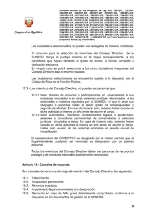 Dictamen recaído en los Proyectos de Ley Nos. 154/2011, 353/2011,
368/2011-CR, 484/2011-CR, 486/2011-CR, 501/2011-CR, 1489/2012-CR,
1597/2012-CR, 1617/2012-CR, 1760/2012-CR, 1790/2012-CR, 1796/2012-CR,
1818/2012-CR, 1876/2012-CR, 1890/2012-CR, 1894/2012-CR, 1922/2012-CR,
19532012-CR, 1972/2012-CR, 2008/2012-CR, 2009/2012-CR, 2019/2012-CR,
2028/2012-CR, 2060/2012-CR 2077/2012-CR, 2078/2012-CR, 2082/2012-CR,
2086/2012-CR, 2170/2012-CR, 2178/2012-CR, 2184/2012-CR, 2199/2012-CR,
2217/2012-CR, 2220/2012-CR 2239/2012-CR, 2267/2012-CR, 2268/2012-CR,
2269/2012-CR, 2270/2012-CR, 2271/2012-CR, 2273/2012-CR, 2287/2012-CR,
2304/2012-CR, 2305/2012-CR, 2363/2012-CR, 2472/2012-CR, 2534/2013-CR,
2737/2013-CR, 2764/2013-CR, 2807/2013-CR, 2979/2013-CR, 3020/2013-CR,
3067/2013-CR, 3505/2013-PE, y 3506/2013-CR con Texto Sustitutorio que
propone la Nueva Ley Universitaria.
9
Congreso de la República
Los ciudadanos seleccionados no pueden ser reelegidos de manera inmediata.
El concurso para la selección de miembros del Consejo Directivo de la
SUNEDU otorga el puntaje máximo en la etapa correspondiente, a los
candidatos que hayan obtenido el grado de doctor, a tiempo completo y
dedicación exclusiva.
En ningún caso se podrá seleccionar a los cinco ciudadanos integrantes del
Consejo Directivo bajo el mismo requisito.
Los ciudadanos seleccionados se encuentran sujetos a lo dispuesto por el
Código de Ética de la Función Pública.
17.3.- Los miembros del Consejo Directivo, no pueden ser personas que:
17.3.1 Sean titulares de acciones o participaciones en universidades o sus
empresas vinculadas o en otras personas jurídicas relacionadas a las
actividades o materias reguladas por la SUNEDU, ni que lo sean sus
cónyuges o parientes hasta el tercer grado de consanguinidad y
segundo de afinidad. En caso de haberlo sido, deberán haber cesado en
dicha actividad al menos un año antes de asumir el cargo.
17.3.2 Sean autoridades, directores, representantes legales o apoderados,
asesores o consultores permanentes de universidades o personas
jurídicas vinculadas a éstas. En caso de haberlo sido, deberán haber
cesado en dicha actividad al menos un año antes de asumir el cargo.
Haber sido usuario de las referidas entidades no resulta causal de
inhabilitación.
El representante del CONCYTEC es designado por el mismo período que el
Superintendente, pudiendo ser renovada su designación por un período
adicional.
Todos los miembros del Consejo Directivo deben ser personas de reconocido
prestigio y de conducta intachable públicamente reconocida.
Artículo 18.- Causales de vacancia
Son causales de vacancia del cargo de miembro del Consejo Directivo, las siguientes:
18.1. Fallecimiento.
18.2. Incapacidad permanente.
18.3. Renuncia aceptada.
18.4. Impedimento legal sobreviniente a la designación.
18.5. Remoción en caso de falta grave debidamente comprobada, conforme a lo
dispuesto en los documentos de gestión de la SUNEDU.
 