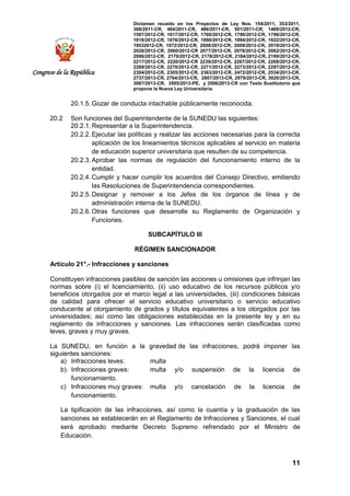 Dictamen recaído en los Proyectos de Ley Nos. 154/2011, 353/2011,
368/2011-CR, 484/2011-CR, 486/2011-CR, 501/2011-CR, 1489/2012-CR,
1597/2012-CR, 1617/2012-CR, 1760/2012-CR, 1790/2012-CR, 1796/2012-CR,
1818/2012-CR, 1876/2012-CR, 1890/2012-CR, 1894/2012-CR, 1922/2012-CR,
19532012-CR, 1972/2012-CR, 2008/2012-CR, 2009/2012-CR, 2019/2012-CR,
2028/2012-CR, 2060/2012-CR 2077/2012-CR, 2078/2012-CR, 2082/2012-CR,
2086/2012-CR, 2170/2012-CR, 2178/2012-CR, 2184/2012-CR, 2199/2012-CR,
2217/2012-CR, 2220/2012-CR 2239/2012-CR, 2267/2012-CR, 2268/2012-CR,
2269/2012-CR, 2270/2012-CR, 2271/2012-CR, 2273/2012-CR, 2287/2012-CR,
2304/2012-CR, 2305/2012-CR, 2363/2012-CR, 2472/2012-CR, 2534/2013-CR,
2737/2013-CR, 2764/2013-CR, 2807/2013-CR, 2979/2013-CR, 3020/2013-CR,
3067/2013-CR, 3505/2013-PE, y 3506/2013-CR con Texto Sustitutorio que
propone la Nueva Ley Universitaria.
11
Congreso de la República
20.1.5. Gozar de conducta intachable públicamente reconocida.
20.2 Son funciones del Superintendente de la SUNEDU las siguientes:
20.2.1. Representar a la Superintendencia.
20.2.2. Ejecutar las políticas y realizar las acciones necesarias para la correcta
aplicación de los lineamientos técnicos aplicables al servicio en materia
de educación superior universitaria que resulten de su competencia.
20.2.3. Aprobar las normas de regulación del funcionamiento interno de la
entidad.
20.2.4. Cumplir y hacer cumplir los acuerdos del Consejo Directivo, emitiendo
las Resoluciones de Superintendencia correspondientes.
20.2.5. Designar y remover a los Jefes de los órganos de línea y de
administración interna de la SUNEDU.
20.2.6. Otras funciones que desarrolle su Reglamento de Organización y
Funciones.
SUBCAPÍTULO III
RÉGIMEN SANCIONADOR
Artículo 21°.- Infracciones y sanciones
Constituyen infracciones pasibles de sanción las acciones u omisiones que infrinjan las
normas sobre (i) el licenciamiento, (ii) uso educativo de los recursos públicos y/o
beneficios otorgados por el marco legal a las universidades, (iii) condiciones básicas
de calidad para ofrecer el servicio educativo universitario o servicio educativo
conducente al otorgamiento de grados y títulos equivalentes a los otorgados por las
universidades; así como las obligaciones establecidas en la presente ley y en su
reglamento de infracciones y sanciones. Las infracciones serán clasificadas como
leves, graves y muy graves.
La SUNEDU, en función a la gravedad de las infracciones, podrá imponer las
siguientes sanciones:
a) Infracciones leves: multa
b) Infracciones graves: multa y/o suspensión de la licencia de
funcionamiento.
c) Infracciones muy graves: multa y/o cancelación de la licencia de
funcionamiento.
La tipificación de las infracciones, así como la cuantía y la graduación de las
sanciones se establecerán en el Reglamento de Infracciones y Sanciones, el cual
será aprobado mediante Decreto Supremo refrendado por el Ministro de
Educación.
 