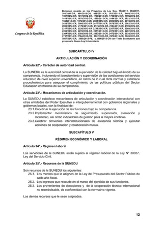 Dictamen recaído en los Proyectos de Ley Nos. 154/2011, 353/2011,
368/2011-CR, 484/2011-CR, 486/2011-CR, 501/2011-CR, 1489/2012-CR,
1597/2012-CR, 1617/2012-CR, 1760/2012-CR, 1790/2012-CR, 1796/2012-CR,
1818/2012-CR, 1876/2012-CR, 1890/2012-CR, 1894/2012-CR, 1922/2012-CR,
19532012-CR, 1972/2012-CR, 2008/2012-CR, 2009/2012-CR, 2019/2012-CR,
2028/2012-CR, 2060/2012-CR 2077/2012-CR, 2078/2012-CR, 2082/2012-CR,
2086/2012-CR, 2170/2012-CR, 2178/2012-CR, 2184/2012-CR, 2199/2012-CR,
2217/2012-CR, 2220/2012-CR 2239/2012-CR, 2267/2012-CR, 2268/2012-CR,
2269/2012-CR, 2270/2012-CR, 2271/2012-CR, 2273/2012-CR, 2287/2012-CR,
2304/2012-CR, 2305/2012-CR, 2363/2012-CR, 2472/2012-CR, 2534/2013-CR,
2737/2013-CR, 2764/2013-CR, 2807/2013-CR, 2979/2013-CR, 3020/2013-CR,
3067/2013-CR, 3505/2013-PE, y 3506/2013-CR con Texto Sustitutorio que
propone la Nueva Ley Universitaria.
12
Congreso de la República
SUBCAPÍTULO IV
ARTICULACIÓN Y COORDINACIÓN
Artículo 22°.- Carácter de autoridad central.
La SUNEDU es la autoridad central de la supervisión de la calidad bajo el ámbito de su
competencia, incluyendo el licenciamiento y supervisión de las condiciones del servicio
educativo de nivel superior universitario, en razón de lo cual dicta normas y establece
procedimientos para asegurar el cumplimiento de las políticas públicas del Sector
Educación en materia de su competencia.
Artículo 23°.- Mecanismos de articulación y coordinación.
La SUNEDU establece mecanismos de articulación y coordinación intersectorial con
otras entidades del Poder Ejecutivo e intergubernamental con gobiernos regionales y
gobiernos locales, con la finalidad de:
23.1.Coordinar la ejecución de las funciones bajo su competencia.
23.2.Implementar mecanismos de seguimiento, supervisión, evaluación y
monitoreo, así como indicadores de gestión para la mejora continua.
23.3.Celebrar convenios interinstitucionales de asistencia técnica y ejecutar
acciones de cooperación y colaboración mutua.
SUBCAPÍTULO V
RÉGIMEN ECONÓMICO Y LABORAL
Artículo 24°.- Régimen laboral
Los servidores de la SUNEDU están sujetos al régimen laboral de la Ley N° 30057,
Ley del Servicio Civil.
Artículo 25°.- Recursos de la SUNEDU
Son recursos de la SUNEDU los siguientes:
25.1. Los montos que le asignen en la Ley de Presupuesto del Sector Público de
cada año fiscal.
25.2. Los ingresos que recaude en el marco del ejercicio de sus funciones.
25.3. Los provenientes de donaciones y de la cooperación técnica internacional
no reembolsable, de conformidad con la normativa vigente.
Los demás recursos que le sean asignados.
 