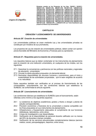 Dictamen recaído en los Proyectos de Ley Nos. 154/2011, 353/2011,
368/2011-CR, 484/2011-CR, 486/2011-CR, 501/2011-CR, 1489/2012-CR,
1597/2012-CR, 1617/2012-CR, 1760/2012-CR, 1790/2012-CR, 1796/2012-CR,
1818/2012-CR, 1876/2012-CR, 1890/2012-CR, 1894/2012-CR, 1922/2012-CR,
19532012-CR, 1972/2012-CR, 2008/2012-CR, 2009/2012-CR, 2019/2012-CR,
2028/2012-CR, 2060/2012-CR 2077/2012-CR, 2078/2012-CR, 2082/2012-CR,
2086/2012-CR, 2170/2012-CR, 2178/2012-CR, 2184/2012-CR, 2199/2012-CR,
2217/2012-CR, 2220/2012-CR 2239/2012-CR, 2267/2012-CR, 2268/2012-CR,
2269/2012-CR, 2270/2012-CR, 2271/2012-CR, 2273/2012-CR, 2287/2012-CR,
2304/2012-CR, 2305/2012-CR, 2363/2012-CR, 2472/2012-CR, 2534/2013-CR,
2737/2013-CR, 2764/2013-CR, 2807/2013-CR, 2979/2013-CR, 3020/2013-CR,
3067/2013-CR, 3505/2013-PE, y 3506/2013-CR con Texto Sustitutorio que
propone la Nueva Ley Universitaria.
13
Congreso de la República
CAPITULO III
CREACIÓN Y LICENCIAMIENTO DE UNIVERSIDADES
Artículo 26°. Creación de universidades
Las universidades públicas se crean mediante Ley y las universidades privadas se
constituyen por iniciativa de sus promotores.
Los proyectos de Ley de creación de universidades públicas, deben contar con opinión
previa favorable del Ministerio de Economía y Finanzas para su aprobación.
Artículo 27.- Requisitos para la creación de universidades.
Los requisitos básicos que se deben contemplar en los instrumentos de planeamiento
para la creación de una institución universitaria, en cualquiera de los niveles, son los
siguientes:
27.1. Garantizar la conveniencia y pertinencia con las políticas nacionales y regionales
de educación universitaria;
27.2. Vincular la oferta educativa propuesta a la demanda laboral.
27.3. Demostrar disponibilidad de recursos humanos y económicos, para el inicio y
sostenibilidad de las actividades proyectadas, que le sean exigibles de acuerdo
a su naturaleza.
Estos requisitos también son verificados en el proceso de licenciamiento de las
universidades, conjuntamente con las condiciones básicas que establezca la
SUNEDU, de conformidad al artículo siguiente.
Artículo 28°. Licenciamiento de universidades
Las condiciones básicas que establezca la SUNEDU para el licenciamiento, están
referidas como mínimo a los siguientes aspectos:
28.1 La existencia de objetivos académicos; grados y títulos a otorgar y planes de
estudio correspondientes.
28.2 Previsión económica y financiera de la universidad a crearse compatible con
los fines propuestos en sus instrumentos de planeamiento.
28.3 Infraestructura y Equipamiento adecuados al cumplimiento de sus funciones
(bibliotecas, laboratorios, entre otros).
28.4 Líneas de investigación a ser desarrolladas.
28.5 Verificación de la disponibilidad de personal docente calificado con no menos
del 25% de docentes a tiempo completo.
28.6 Verificación de los servicios educacionales complementarios básicos (servicio
médico, social, psicopedagógico, deportivo, entre otros).
 