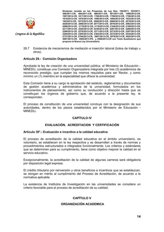 Dictamen recaído en los Proyectos de Ley Nos. 154/2011, 353/2011,
368/2011-CR, 484/2011-CR, 486/2011-CR, 501/2011-CR, 1489/2012-CR,
1597/2012-CR, 1617/2012-CR, 1760/2012-CR, 1790/2012-CR, 1796/2012-CR,
1818/2012-CR, 1876/2012-CR, 1890/2012-CR, 1894/2012-CR, 1922/2012-CR,
19532012-CR, 1972/2012-CR, 2008/2012-CR, 2009/2012-CR, 2019/2012-CR,
2028/2012-CR, 2060/2012-CR 2077/2012-CR, 2078/2012-CR, 2082/2012-CR,
2086/2012-CR, 2170/2012-CR, 2178/2012-CR, 2184/2012-CR, 2199/2012-CR,
2217/2012-CR, 2220/2012-CR 2239/2012-CR, 2267/2012-CR, 2268/2012-CR,
2269/2012-CR, 2270/2012-CR, 2271/2012-CR, 2273/2012-CR, 2287/2012-CR,
2304/2012-CR, 2305/2012-CR, 2363/2012-CR, 2472/2012-CR, 2534/2013-CR,
2737/2013-CR, 2764/2013-CR, 2807/2013-CR, 2979/2013-CR, 3020/2013-CR,
3067/2013-CR, 3505/2013-PE, y 3506/2013-CR con Texto Sustitutorio que
propone la Nueva Ley Universitaria.
14
Congreso de la República
28.7 Existencia de mecanismos de mediación e inserción laboral (bolsa de trabajo u
otros).
Artículo 29.- Comisión Organizadora
Aprobada la ley de creación de una universidad pública, el Ministerio de Educación -
MINEDU, constituye una Comisión Organizadora integrada por tres (3) académicos de
reconocido prestigio, que cumplan los mismos requisitos para ser Rector, y como
mínimo un (1) miembro en la especialidad que ofrece la universidad.
Esta Comisión tiene a su cargo la aprobación del estatuto, reglamentos y documentos
de gestión académica y administrativa de la universidad, formulados en los
instrumentos de planeamiento, así como su conducción y dirección hasta que se
constituyan los órganos de gobierno que, de acuerdo a la presente ley, le
correspondan.
El proceso de constitución de una universidad concluye con la designación de sus
autoridades, dentro de los plazos establecidos por el Ministerio de Educación -
MINEDU.
CAPÍTULO IV
EVALUACIÓN, ACREDITACION Y CERTIFICACIÓN
Artículo 30°.- Evaluación e incentivo a la calidad educativa
El proceso de acreditación de la calidad educativa en el ámbito universitario, es
voluntario, se establecen en la ley respectiva y se desarrollan a través de normas y
procedimientos estructurados e integrados funcionalmente. Los criterios y estándares
que se determinen para su cumplimiento, tiene como objetivo mejorar la calidad en el
servicio educativo.
Excepcionalmente, la acreditación de la calidad de algunas carreras será obligatoria
por disposición legal expresa.
El crédito tributario por reinversión y otros beneficios e incentivos que se establezcan,
se otorgan en mérito al cumplimiento del Proceso de Acreditación, de acuerdo a la
normativa aplicable.
La existencia de Institutos de Investigación en las universidades se considera un
criterio favorable para el proceso de acreditación de su calidad.
CAPÍTULO V
ORGANIZACIÓN ACADEMICA
 