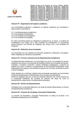Dictamen recaído en los Proyectos de Ley Nos. 154/2011, 353/2011,
368/2011-CR, 484/2011-CR, 486/2011-CR, 501/2011-CR, 1489/2012-CR,
1597/2012-CR, 1617/2012-CR, 1760/2012-CR, 1790/2012-CR, 1796/2012-CR,
1818/2012-CR, 1876/2012-CR, 1890/2012-CR, 1894/2012-CR, 1922/2012-CR,
19532012-CR, 1972/2012-CR, 2008/2012-CR, 2009/2012-CR, 2019/2012-CR,
2028/2012-CR, 2060/2012-CR 2077/2012-CR, 2078/2012-CR, 2082/2012-CR,
2086/2012-CR, 2170/2012-CR, 2178/2012-CR, 2184/2012-CR, 2199/2012-CR,
2217/2012-CR, 2220/2012-CR 2239/2012-CR, 2267/2012-CR, 2268/2012-CR,
2269/2012-CR, 2270/2012-CR, 2271/2012-CR, 2273/2012-CR, 2287/2012-CR,
2304/2012-CR, 2305/2012-CR, 2363/2012-CR, 2472/2012-CR, 2534/2013-CR,
2737/2013-CR, 2764/2013-CR, 2807/2013-CR, 2979/2013-CR, 3020/2013-CR,
3067/2013-CR, 3505/2013-PE, y 3506/2013-CR con Texto Sustitutorio que
propone la Nueva Ley Universitaria.
15
Congreso de la República
Artículo 31º.- Organización del régimen académico
Las universidades organizan y establecen su régimen académico por Facultades y
éstas pueden comprender a:
31.1 Los Departamentos Académicos.
31.2 Las Escuelas Profesionales.
31.3 Las Unidades de Investigación.
31.4 Las Unidades de Posgrado.
En cada universidad pública es obligatoria la existencia de, al menos, un Instituto de
Investigación, que incluye una o más Unidades de Investigación. La Universidad
puede organizar una Escuela de Posgrado que incluye una o más Unidades de
Posgrado.
Artículo 32º.- Definición de las Facultades
Las Facultades son las unidades de formación académica, profesional y de gestión.
Están integradas por docentes y estudiantes.
Artículo 33º.- Función y dirección de los Departamentos Académicos
Los Departamentos Académicos, o los que hagan sus veces, son unidades de servicio
académico que reúnen a los docentes de disciplinas afines con la finalidad de estudiar,
investigar y actualizar contenidos, mejorar estrategias pedagógicas y preparar los
sílabos por cursos o materias, a requerimiento de las Escuelas Profesionales. Cada
Departamento se integra a una Facultad sin perjuicio de su función de brindar servicios
a otras Facultades.
Están dirigidos por un Director, elegido entre los docentes principales por los docentes
ordinarios pertenecientes al Departamento de la Facultad correspondiente.
Puede ser reelegido sólo por un período inmediato adicional. Las normas internas de
la universidad establecen las causales de vacancia del cargo así como el
procedimiento a seguir para el correspondiente reemplazo.
Artículo 34º.- Número de Departamentos
El Estatuto de la universidad determina, por áreas de estudio diferenciadas, el número
de Departamentos Académicos.
Artículo 35º.- Creación de Facultades y Escuelas Profesionales
La creación de Facultades y Escuelas Profesionales se realiza de acuerdo a los
estándares establecidos por la SUNEDU.
 