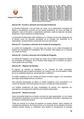Dictamen recaído en los Proyectos de Ley Nos. 154/2011, 353/2011,
368/2011-CR, 484/2011-CR, 486/2011-CR, 501/2011-CR, 1489/2012-CR,
1597/2012-CR, 1617/2012-CR, 1760/2012-CR, 1790/2012-CR, 1796/2012-CR,
1818/2012-CR, 1876/2012-CR, 1890/2012-CR, 1894/2012-CR, 1922/2012-CR,
19532012-CR, 1972/2012-CR, 2008/2012-CR, 2009/2012-CR, 2019/2012-CR,
2028/2012-CR, 2060/2012-CR 2077/2012-CR, 2078/2012-CR, 2082/2012-CR,
2086/2012-CR, 2170/2012-CR, 2178/2012-CR, 2184/2012-CR, 2199/2012-CR,
2217/2012-CR, 2220/2012-CR 2239/2012-CR, 2267/2012-CR, 2268/2012-CR,
2269/2012-CR, 2270/2012-CR, 2271/2012-CR, 2273/2012-CR, 2287/2012-CR,
2304/2012-CR, 2305/2012-CR, 2363/2012-CR, 2472/2012-CR, 2534/2013-CR,
2737/2013-CR, 2764/2013-CR, 2807/2013-CR, 2979/2013-CR, 3020/2013-CR,
3067/2013-CR, 3505/2013-PE, y 3506/2013-CR con Texto Sustitutorio que
propone la Nueva Ley Universitaria.
16
Congreso de la República
Artículo 36º.- Función y dirección de la Escuela Profesional
La Escuela Profesional, o la que haga sus veces, es la organización encargada del
diseño y actualización curricular de una carrera profesional, así como de dirigir su
aplicación, para la formación y capacitación pertinente, hasta la obtención del grado
académico y título profesional correspondiente.
Las Escuelas Profesionales están dirigidas por un Director de Escuela, designado por
el Decano entre los docentes principales de la Facultad con doctorado en la
especialidad, correspondiente a la Escuela de la que será director.
Artículo 37º.- Funciones y dirección de la Unidad de Investigación
La unidad de Investigación, o el que haga sus veces, es la unidad encargada de
integrar las actividades de Investigación de la Facultad. Está dirigido por un docente
con grado de doctor.
Artículo 38°.- Función y dirección de la Unidad de Posgrado.
La Unidad de Posgrado, o la que haga sus veces, es la unidad encargada de integrar
las actividades de Posgrado de la Facultad. Está dirigida por un docente con igual o
mayor grado a los que otorga.
Artículo 39º.- Régimen de Estudios
El régimen de estudios se establece en el Estatuto de cada universidad,
preferentemente bajo el sistema semestral, por créditos y con currículo flexible. Puede
ser en la modalidad presencial, semipresencial o a distancia.
El crédito académico es una medida del tiempo formativo exigido a los estudiantes,
para lograr aprendizajes teóricos y prácticos.
Para estudios presenciales se define un crédito académico como equivalente a un
mínimo de dieciséis (16) horas lectivas de teoría o el doble de horas de práctica.
Los créditos académicos de otras modalidades de estudio, son asignados con
equivalencia a la carga lectiva definida para estudios presenciales.
Artículo 40°.- Diseño Curricular
Cada universidad determina el diseño curricular de cada especialidad, en los niveles
de enseñanza respectivos, de acuerdo a las necesidades nacionales y regionales que
contribuyan al desarrollo del país.
Todas las carreras en la etapa de pregrado se pueden diseñar, según módulos de
competencia profesional, de manera tal que a la conclusión de los estudios de dichos
módulos permita obtener un certificado, para facilitar la incorporación al mercado
 