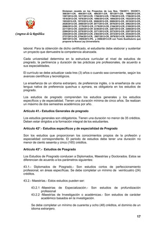 Dictamen recaído en los Proyectos de Ley Nos. 154/2011, 353/2011,
368/2011-CR, 484/2011-CR, 486/2011-CR, 501/2011-CR, 1489/2012-CR,
1597/2012-CR, 1617/2012-CR, 1760/2012-CR, 1790/2012-CR, 1796/2012-CR,
1818/2012-CR, 1876/2012-CR, 1890/2012-CR, 1894/2012-CR, 1922/2012-CR,
19532012-CR, 1972/2012-CR, 2008/2012-CR, 2009/2012-CR, 2019/2012-CR,
2028/2012-CR, 2060/2012-CR 2077/2012-CR, 2078/2012-CR, 2082/2012-CR,
2086/2012-CR, 2170/2012-CR, 2178/2012-CR, 2184/2012-CR, 2199/2012-CR,
2217/2012-CR, 2220/2012-CR 2239/2012-CR, 2267/2012-CR, 2268/2012-CR,
2269/2012-CR, 2270/2012-CR, 2271/2012-CR, 2273/2012-CR, 2287/2012-CR,
2304/2012-CR, 2305/2012-CR, 2363/2012-CR, 2472/2012-CR, 2534/2013-CR,
2737/2013-CR, 2764/2013-CR, 2807/2013-CR, 2979/2013-CR, 3020/2013-CR,
3067/2013-CR, 3505/2013-PE, y 3506/2013-CR con Texto Sustitutorio que
propone la Nueva Ley Universitaria.
17
Congreso de la República
laboral. Para la obtención de dicho certificado, el estudiante debe elaborar y sustentar
un proyecto que demuestre la competencia alcanzada.
Cada universidad determina en la estructura curricular el nivel de estudios de
pregrado, la pertinencia y duración de las prácticas pre profesionales, de acuerdo a
sus especialidades.
El currículo se debe actualizar cada tres (3) años o cuando sea conveniente, según los
avances científicos y tecnológicos.
La enseñanza de un idioma extranjero, de preferencia inglés, o la enseñanza de una
lengua nativa de preferencia quechua o aymara, es obligatoria en los estudios de
pregrado.
Los estudios de pregrado comprenden los estudios generales y los estudios
específicos y de especialidad. Tienen una duración mínima de cinco años. Se realizan
un máximo de dos semestres académicos por año.
Artículo 41.- Estudios Generales de pregrado
Los estudios generales son obligatorios. Tienen una duración no menor de 35 créditos.
Deben estar dirigidos a la formación integral de los estudiantes.
Artículo 42º.- Estudios específicos y de especialidad de Pregrado
Son los estudios que proporcionan los conocimientos propios de la profesión y
especialidad correspondiente. El periodo de estudios debe tener una duración no
menor de ciento sesenta y cinco (165) créditos.
Artículo 43°.- Estudios de Posgrado
Los Estudios de Posgrado conducen a Diplomados, Maestrías y Doctorados. Estos se
diferencian de acuerdo a los parámetros siguientes:
43.1.- Diplomados de Posgrado.- Son estudios cortos de perfeccionamiento
profesional, en áreas específicas. Se debe completar un mínimo de veinticuatro (24)
créditos.
43.2.- Maestrías.- Estos estudios pueden ser:
43.2.1 -Maestrías de Especialización.- Son estudios de profundización
profesional
43.2.2 -Maestrías de Investigación o académicas.- Son estudios de carácter
académico basados en la investigación.
Se debe completar un mínimo de cuarenta y ocho (48) créditos, el dominio de un
idioma extranjero.
 