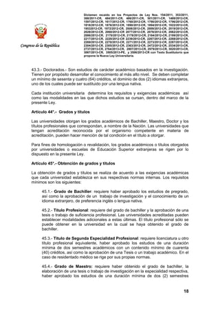 Dictamen recaído en los Proyectos de Ley Nos. 154/2011, 353/2011,
368/2011-CR, 484/2011-CR, 486/2011-CR, 501/2011-CR, 1489/2012-CR,
1597/2012-CR, 1617/2012-CR, 1760/2012-CR, 1790/2012-CR, 1796/2012-CR,
1818/2012-CR, 1876/2012-CR, 1890/2012-CR, 1894/2012-CR, 1922/2012-CR,
19532012-CR, 1972/2012-CR, 2008/2012-CR, 2009/2012-CR, 2019/2012-CR,
2028/2012-CR, 2060/2012-CR 2077/2012-CR, 2078/2012-CR, 2082/2012-CR,
2086/2012-CR, 2170/2012-CR, 2178/2012-CR, 2184/2012-CR, 2199/2012-CR,
2217/2012-CR, 2220/2012-CR 2239/2012-CR, 2267/2012-CR, 2268/2012-CR,
2269/2012-CR, 2270/2012-CR, 2271/2012-CR, 2273/2012-CR, 2287/2012-CR,
2304/2012-CR, 2305/2012-CR, 2363/2012-CR, 2472/2012-CR, 2534/2013-CR,
2737/2013-CR, 2764/2013-CR, 2807/2013-CR, 2979/2013-CR, 3020/2013-CR,
3067/2013-CR, 3505/2013-PE, y 3506/2013-CR con Texto Sustitutorio que
propone la Nueva Ley Universitaria.
18
Congreso de la República
43.3.- Doctorados.- Son estudios de carácter académico basados en la investigación.
Tienen por propósito desarrollar el conocimiento al más alto nivel. Se deben completar
un mínimo de sesenta y cuatro (64) créditos, el dominio de dos (2) idiomas extranjeros,
uno de los cuales puede ser sustituido por una lengua nativa.
Cada institución universitaria determina los requisitos y exigencias académicas así
como las modalidades en las que dichos estudios se cursan, dentro del marco de la
presente Ley.
Artículo 44°.- Grados y títulos
Las universidades otorgan los grados académicos de Bachiller, Maestro, Doctor y los
títulos profesionales que correspondan, a nombre de la Nación. Las universidades que
tengan acreditación reconocida por el organismo competente en materia de
acreditación, pueden hacer mención de tal condición en el título a otorgar.
Para fines de homologación o revalidación, los grados académicos o títulos otorgados
por universidades o escuelas de Educación Superior extranjeras se rigen por lo
dispuesto en la presente Ley.
Artículo 45°.- Obtención de grados y títulos
La obtención de grados y títulos se realiza de acuerdo a las exigencias académicas
que cada universidad establezca en sus respectivas normas internas. Los requisitos
mínimos son los siguientes:
45.1.- Grado de Bachiller: requiere haber aprobado los estudios de pregrado,
así como la aprobación de un trabajo de investigación y el conocimiento de un
idioma extranjero, de preferencia inglés o lengua nativa.
45.2.- Título Profesional: requiere del grado de bachiller y la aprobación de una
tesis o trabajo de suficiencia profesional. Las universidades acreditadas pueden
establecer modalidades adicionales a estas últimas. El título profesional sólo se
puede obtener en la universidad en la cual se haya obtenido el grado de
bachiller.
45.3.- Titulo de Segunda Especialidad Profesional: requiere licenciatura u otro
título profesional equivalente, haber aprobado los estudios de una duración
mínima de dos semestres académicos con un contenido mínimo de cuarenta
(40) créditos, así como la aprobación de una Tesis o un trabajo académico. En el
caso de residentado médico se rige por sus propias normas.
45.4.- Grado de Maestro: requiere haber obtenido el grado de bachiller, la
elaboración de una tesis o trabajo de investigación en la especialidad respectiva,
haber aprobado los estudios de una duración mínima de dos (2) semestres
 